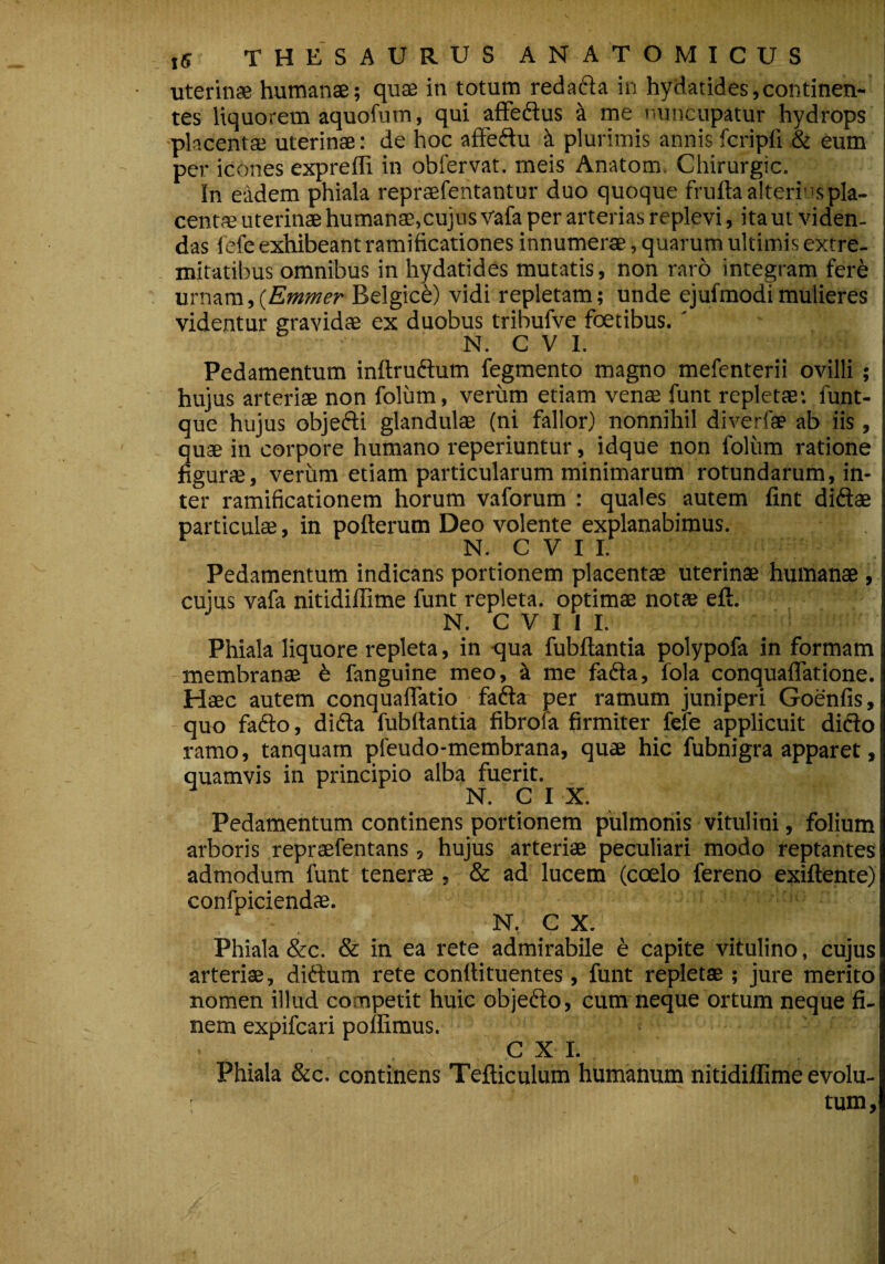 uterinae humanae; quae in totum redacda in hydatides,continen¬ tes liquorem aquofum, qui affeftus a me nuncupatur hydrops placentae uterinae: de hoc affeftu k plurimis annis fcripfi & eum per icones exprefli in obfervat. meis Anatom, Chirurgic. In eadem phiala repraefentantur duo quoque frufta alteri s pla¬ centae uterinae humanae,cujus vafa per arterias replevi, ita ut viden¬ das fefe exhibeant ramificationes innumerae, quarum ultimis extre¬ mitatibus omnibus in hydatides mutatis, non raro integram fere urnam,(Emmer Belgici) vidi repletam; unde ejufmodi mulieres videntur gravidae ex duobus tribufve foetibus.' N. C V I. Pedamentum inftruftum fegmento magno mefenterii ovilli ; hujus arteriae non folum, verum etiam venae funt repletae: funt- que hujus obje&i glandulae (ni fallor) nonnihil diverfae ab iis, quae in corpore humano reperiuntur, idque non lolitm ratione figurae, verum etiam particularum minimarum rotundarum, in¬ ter ramificationem horum vaforum : quales autem fint diftae particulae, in pofterum Deo volente explanabimus. N. C V I I. Pedamentum indicans portionem placentae uterinae humanae , cujus vafa nitidiflime funt repleta, optimae notae eft. N. C V I I I. Phiala liquore repleta, in qua fubftantia polypofa in formam membranae 6 fanguine meo, i me fafta, fola conquaffatione. Haec autem conquaffatio fadla per ramum juniperi Goenfis, quo fafto, difta fubftantia fibrofa firmiter fefe applicuit dicio ramo, tanquatn pfeudo-membrana, quae hic fubnigra apparet, quamvis in principio alba fuerit. N. C I X. Pedamentum continens portionem pulmonis vitulini, folium arboris repraefentans, hujus arteriae peculiari modo reptantes admodum funt tenerae, & ad lucem (coelo fereno exiftente) confpiciendae. N. C X. Phiala &c. & in ea rete admirabile e capite vitulino, cujus arteriae, didlum rete conflituentes, funt repletae ; jure merito nomen illud competit huic objeflo, cum neque ortum neque fi¬ nem expifcari pollimus. . . . . s CX I. Phiala &c. continens Tefticulum humanum nitidiflime evolu- ' tum,