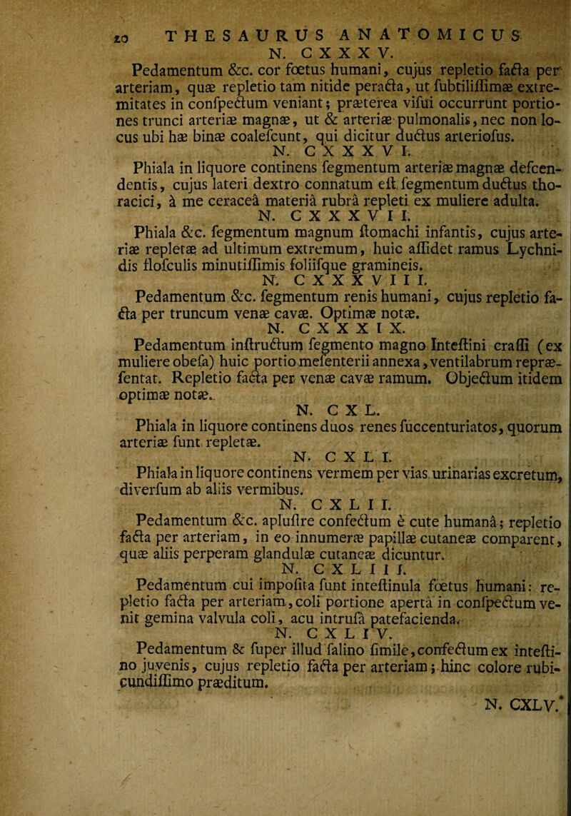 / 10 THESAURUS ANATOMICUS N. C X X X V. Pedamentum &c. cor foetus humani, cujus repletio fafta per arteriam, quae repletio tam nitide perafta, ut fubtiliffimae extre¬ mitates in confpeaum veniant; praeterea vifui occurrunt portio¬ nes trunci arteriae magnae, ut & arteriae'pulmonalis, nec non lo¬ cus ubi hae binae coalefcunt, qui dicitur duftus arteriofus. N. C X X X V I. Phiala in liquore continens fegmentum arteriae magnae defcen- dentis, cujus lateri dextro connatum eft, fegmentum duftus tho¬ racici, & me ceracea materiti rubra repleti ex muliere adulta. N. C X X X V I I. Phiala &c. fegmentum magnum flomachi infantis, cujus arte¬ riae repletae ad ultimum extremum, huic allidet ramus Lychni- dis flofculis minutiffimis foliifque gramineis. N. C X X X VIII. Pedamentum &c. fegmentum renis humani, cujus repletio fa- dla per truncum venae cavae. Optimae notae. N. C X X X I X. Pedamentum inftruftum fegmento magno Inteffini eraffi (ex muliere obela) huic portio mefenterii annexa, ventilabrum reprae- fentat. Repletio fatSa per venae cavae ramum. Objedium itidem optimae notae.. N. C X L. Phiala in liquore continens duos renes fuccenturiatos, quorum ! arteriae funt repletae. N. C X L I. Phiala in liquore continens vermem per vias urinarias excretum, i diverfum ab aliis vermibus. N. C X L I I. ! Pedamentum &c. aplufire confe&um £ cute humana ; repletio fafta per arteriam, in eo innumerae papillae cutaneae comparent, quae aliis perperam glandulae cutaneae dicuntur. N. C X L I I /. Pedamentum cui impolita funt inteftinula foetus humani: re¬ pletio facta per arteriam,coli portione aperta in confpedum ve¬ nit gemina valvula coli, acu intrufa patefacienda. N. CXLIV. Pedamentum 8c fuper illud falino fimile,confedumex intefti- no juvenis, cujus repletio fafta per arteriam; hinc colore rubi- cundiflimo praeditum. N. CXLV.*