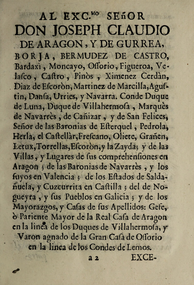 AL EXC.“ SESOR DON JOSEPH CLAUDIO DE ARAGON, Y DE GURREA, BORJA, BERMUDEZ DE CASTRO, Bardaxi, Moncayo, Offorio, Figueroa, Ve- lafco , Cáftro , Pinos , Ximenez Cerdan, . Diaz de Efcoron, Martínez de Marcilla,Aguf* tin, Danfa, Urries, y Navarra. Conde Duque de Luna, Duque de Villahermoía , Marques de Navarres , de Cañizar , y de San Felices, Señor de las Baronías de Efterquel, Pedrola^ Hería, el Caftellar,Frefcano, Oliete, Granen* Letux,Torrellas,Efcoron,y laZayda; y de las Villas, y Lugares de fus compreheníiones en Aragón ; de las Baronías de Navarres , y los fuyos en Valencia 5 de los Ertados de Salda- ñuela, y Cuzcurrita en Cartilla 5 del de No- gueyra , y fus Pueblos en Galicia 5 y de los Mayorazgos, y Cafas de fus Apellidos: Gefe,- b Pariente Mayor de la Real Cafa de Aragón en la linea de los Duques de Villahermoía, y Varón agnado de la Gran Cafa de Qíforio en la linea de los Condes de Lemos.