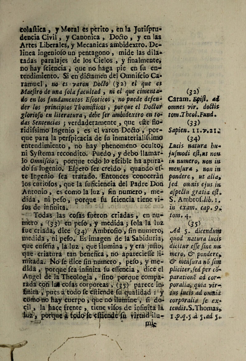 fcoliftica , y Mera] és perito > en la Jurifpru* dencia Civil , y Canónica > Dofto , y en las Artes Liberales, y Mecánicas ambidextro. De¬ linea ingeniofo un pentágono , mide las dila» tadas paralajes de los Cielos , y finalmente, no hay fciencia , que no haga pie en fu en¬ tendimiento. Si en difamen del Omnifcio Ca- ramuel, no es varón Doffo (32) el que es Maeflro de una [ola facultad , ni el que cimentar do en los fundamentos Efcoticos, no puede defen* der los principios Thomiflicas, porque el Dotter gloriofo en literatura, debe fer ambidextro en to- das Sentencias 5 verdaderamente , que efte fio- ridifsimo Ingenio , es el varón Dedo , por¬ que para la perfpicacia de fu inmaterial i timo entendimiento no hay phenomeno oculto, ni Syftema recóndito. Puedo, y debo llamar¬ lo Omnifcio , porque todo to cfcible ha apura* do fu ingenio. Eípcro fer creído , quando ef- te Ingenio fea tratado. Entonces conocerán los enriofos, que la fuficiencia del Padre Don Antonio > es como la luz , fin numero, me¬ dida , ni pefo, porque fu fciencia tiene vi- fos de infinita* Todas las cofas fiiéron criadas , en nu¬ mero , (33) en pefo, y medida -? íola la luz fue criada, dice (34) Ambrofio > fin numero, medida , ni pefo. Es imagen de laSabiduria, que enfeña , la luz., que ilumina , y era juho* que criatura tan benéfica, no aparecieífe li¬ mitada. No fe dice fin numero , pefo , y me¬ dida , porque fea infinita fu eífencia, dice el Angel de la Theologia , fino porque compa¬ rada coti lal cofas corpóreas , (3 5)* parece in¬ finita , pues á todo fe ehiende fu qualidad : y como no hay cuerpo , que nó ilumine , fi dó¬ cil , la hace frente , tiene vifos de infinita la ¿ua* porgue a todo*fc^Mende fu virtud ilu- { * ' m ' 1 i fjaí Caram. Epifl. ai omnes vir. doftis tom.Tbeol.Eund. <33> Sapien* n.T.214 (34) Lucís natura hu« jufmodi efliKt non in numero, non in menjura * non in pondere, ut alia, Jed omnis ejus in afpeftu gratia ejl* S. Ambrof,//6,1. in exam. cap. p* tom, 4. (3 & .Ad 5. dicendum quod natura lucís dicitur ejJe fine nis mero, & pondere¿ & menfura no fiim pliciter,fedper co« paratione ad cor•* poralia, quía yir~ tus lucís ad omtiia corporalia fe ex* tendit. S.Thomas* I p.q.j *á. i%ai 5*