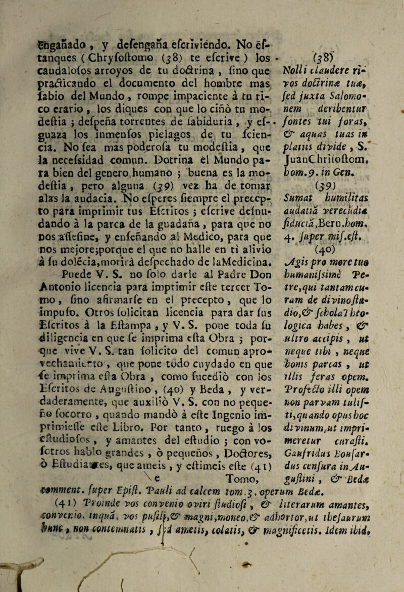 Ühganado , y defengaria efcriviéndo. No ef- tanqaes (Chryfoítomo (38) te efcrive ) los caudaloíos arroyos de tu do&rina , fino que pratficando el documento del hombre mas labio del Mundo , rompe impaciente á tu ri¬ co erario , los diques con que lo ciñó tu ino- deftia > defpeña torrentes de labiduria , y ef- guaza los ínmeníos piélagos de tu ícien- cia. No fea más poderofa tu modeüia , que la necefsidad común. Dotrina él Mundo pa¬ ra bien del genero humano 5 buena es la mo- deftia , pero alguna (j9) vez ha de tomar alas la audacia. No efperes fiempre el precep¬ to para imprimir tus Efe ritos 5 eícrive dtínu- dando á la parca de la guadaña, para que no Dos aíleíine, y eníeñando al Medico, para que nos mejorejporque el que no halle en ti alivio á fu dolécia,morirá deípechado de laMedidna. Puede V. S. no Tolo darle al Padre Don Antonio licencia para imprimir efíe tercer To¬ mo , fino ahrmarfe en el precepto , que lo impuío. Otros íolicitan licencia para dar íus Eícritos á la Eftampa , y V. S. pone toda íu diligencia en que fe imprima efta Obra 5 por¬ que vive V.$* tan felicito del común apro¬ vechamiento , que pone todo cuydado en que 4e imprima ella Obra , como fuccdió con los Xiícritos de Auguftino , (40) y Beda , y ver¬ daderamente, que auxibó V. S. con no peque¬ ño focorro , qnando mandó á eíle Ingenio irh- primieíl'e elle Libro. Por tanto, ruego á los éftudiofos , y amantes del efíudio $ con vo- fetros hablo grandes , ó pequeños, Do&ores, o Eítudiatifes, que améis , y eífimeis elle (41) x e Tomo, mmment. fuper Epifl. Tanii ad calcem iom.%. operum Bed&, (41) Ti oinde vos convenivovin fiudiofi, & ¿iterarían amantes, convenio, wqud, vos pufilhZ? magniymoneo,& adhortor^ut ihejaurum hurte > non contemnatis , jjd ameús, coíatis> & magnificáis* ídem ibid$ . (3® Mili daudere ti¬ ros doctrina tuce, Jed juxta Salomo- nem deribentur fontes tui foras, & aquas lúas in pUius divide , S.* JuanChriíoftom. bom.9. in Gen. (39) Surnat humi litas audatia verecüdia fiducia fiero.hom* 4. Juper miftejt. (4°) Agis pro more tuo hunmiijsimé Te- tre^qui tantamcu* ram de di vino fia* dÍ0i& fcbolaTbto* lógica habes , & nitro accipis , ut ñeque tibí , ñeque boms parcas , ut lilis fer&s opem. Troftclo iih opem non parvam tuh[~ tiyqiiando opasboc divinum.ut mpri* meretur carafti, Gaufrtdus Boufar* dus cenfura in Au* gujUni, & £ed¿ ( (