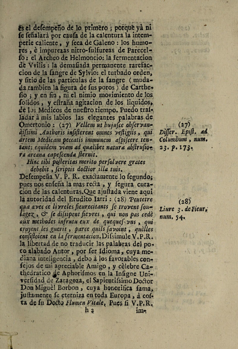 fe feñalará por caufa de la calentura la intem¬ perie caliente, y feca de Galeno : los humo¬ res * é impurezas nitro-fulfureas de Pareecl- fo; el Archeo de Helmoncio: la fermentación de Vvills: la demafiada permanente rarefac¬ ción de la fangre de Sylvio: el turbado orden, y litio de las particulas de la fangre ( muda¬ da cambien la figura de fus poros) de Carthe* fio 5 y en fin , ni el nimio movimiento de los ¿olidos, y eftraña agitación de los líquidos* ¿i 1 js Médicos de nueftro tiempo. Puedo traí- ladar á mis labios las elegantes palabras de Omertonio : (27) VelLem ut hujufee obfervan- aifszmi Authoris infiflerent omnes veftigiis, qui artem Medieam peccatis immUnem afpijcere ten- tant: equidem viam ad qudibet natura abjlrufio* ta arcana capefcenda fternit. tíinc tibi pofteritas mérito perfolpere grates debebit, feriptis doñior illa tuis. Defempeña V. P. R. exactamente lo fegundoj pues nos enfeña la mas reda , y fegura cura¬ ción de las calenturas.Que ajuftada viene aquí la autoridad del Erudito larri; (28) Teutetre qua avec ce livreles fieurecitants fe trovent fon- iage^y & fe difsipent fievres, qui non pas cedé aüx metbodei infrutu eux de quequefvns , qui troyent les guerit, parce quils favoint, quélles confiflcicnt en la fermentación. Difsímule V.P.R. la libertad de no traducir las palabras del po¬ co alabado Autor, por fer Idioma, cuya me¬ diana inteligencia , debo á los favorables con- fejos de mi apreciable Amigo , y celebre Ca- thedratico ¿e Aphoriímos en la Infigne Uni- veríidad de Zaragoza, el SapientifsimoDodor Don Miguel Borbon , cuya honorífica fama, juicamente fe eterniza en toda Europa , á cof* ta de fu Dq&q limen rítale, Pues fi V.P.R. di) Dijfer. Epift, ad Columbum, num• 25. p.173. (28) Idure 3. de tíeur, num. 54*