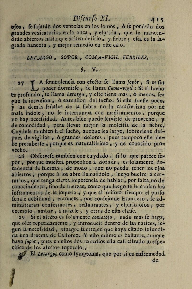 ojos , fe fajarán dos ventolas en los lomos* ó fe pondrán dos grandes vexicatorios en la nuca , y eípalda , que íe manten¬ drán abiertos halla que falten delirio* y fiebre 5 efia es la íar grada hancora , y mejor remedio en eíte calo. LETARGO , SQTOR , C0MA-F1G1L FEBRILES. $. V.- 2j Y A fomnolencia con efedo fe llama fcpbr , íí es ííti I i poder dormirfe , fe llama Coma~vigil : Si el fueño es profundo , íe llama Letargo , y efte tiene mas, ó menos, íe- gun la inteníion > 6 exceníion del fueño. Si elle fueííe poco* y las demás feñales de la fiebre no la caracterizan por de mala índole , no íe interrumpa con medicamentos , porque no hay necefsidad. Antes bien puede íervirle de provecho , y de comodidad , para llevar mejor la moleftia de la fiebre. Cuydefe cambien íi el fueño, aunque lea largo, fobreviene def- pues de vigilias * ó grandes dolores : pues tampoco eñe de¬ be precaberfe , porque es naturaliísimo , y de conocido pro¬ vecho. 28 Obfervefe cambien con cuydado , fi lo qne parece fo por , porque mueftra propenfion á dormir , es íolamente de¬ cadencia de fuerzas , de modo , que no pueda tener los ojos abiertos, porque íi los abre llamándolo , luego buelve á cer¬ rarlos , que tenga cierta impotencia de hablar, por fa!ta>no de conocimiento, fino de fuerzas, como que luego íe le canfan los infirumentos de la loquela 5 y que al mifnio tiempo el pulfo feñale debilidad , entonces , por confejo de Ltmulero , fe ad- miniñraran confortantes , reftaurantes , y eípirituoíos , por exemplo , ambar , ahxvzcle , y otros de cita clafie. 29 Si el atedio es fo’amente comatofo , nada mas fe haga, que oler repetidamente , y incroducir dentro de las narices, íe- gun la necesidad , vinagre íuerte5en que haya efiado infundi¬ da una draetna de Caltoreo. Y eíto miímo es batíante, aunque haya fopbr , pues eo eftos dos remedios efiá caíi cifrado lo efpe- cifico de los afedíos íopotoíos. El Letargo, como íyuiptoma* que por si es enfermedad de