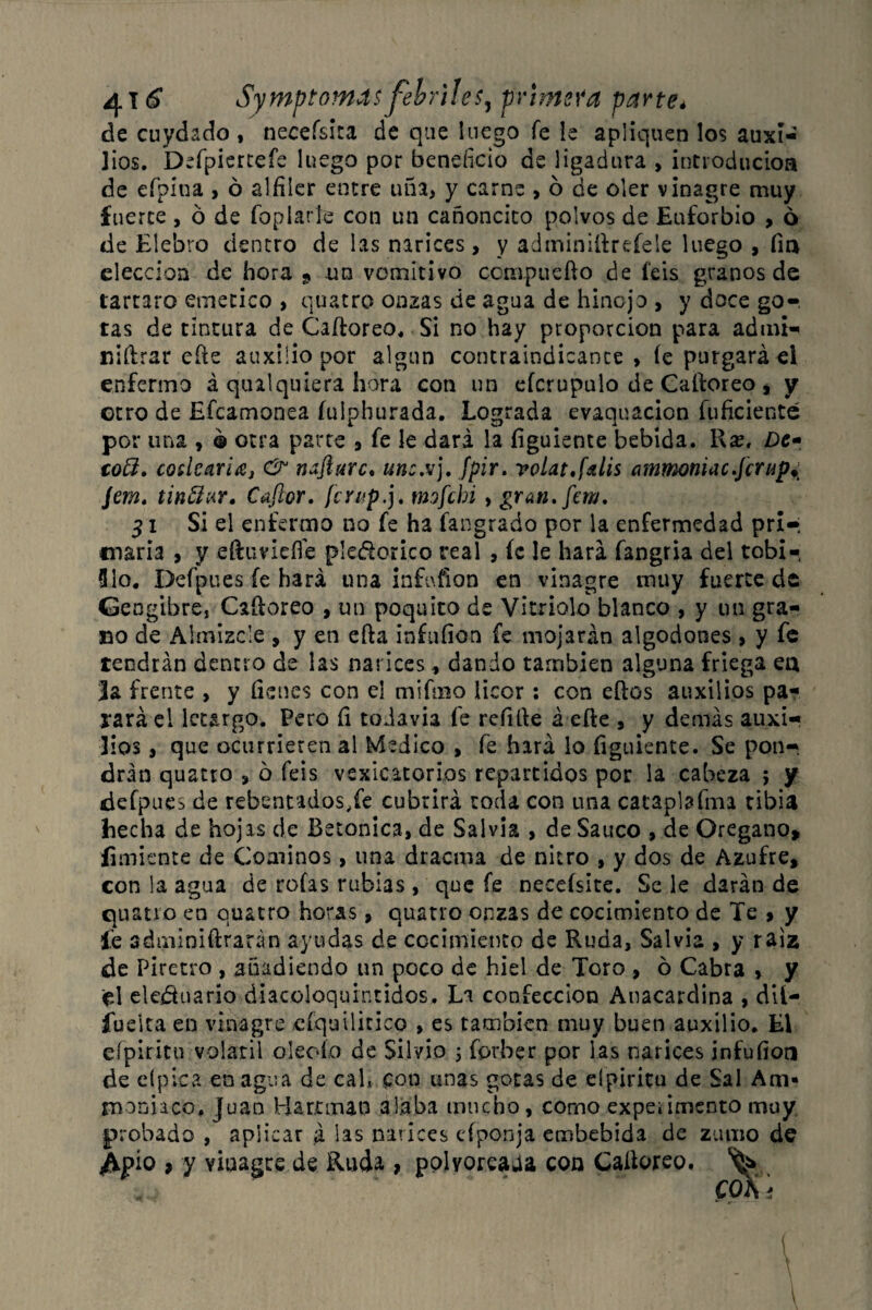 de cuydado, neceísica de que luego fe le apliquen los auxi¬ lios. Deípiercefe luego por beneficio de ligadura , introducios de cfpína , ó alfiler entre uña, y carne , 6 de oler vinagre muy fuerte , ó de fopiatle con un cañoncito polvos de Euforbio , 6 de Elebro dentro de las narices, y adminifirefele luego , fin elección de hora 9 un vomitivo compile fio de feis granos de tártaro emético , cuatro onzas de agua de hinojo , y doce go¬ tas de tintura de Caftoreo. Si no hay proporción para admi¬ nistrar efte auxilio por algún contraindicante, íe purgará el enfermo á qmlquiera hora con un efcrupulo de Caíforeo, y otro de Efcamonea íulphurada. Lograda evaquacion inficiente por una , ® otra parte , fe le dará la figuiente bebida. l\x, Dt* cotí. codearla, & nafturc. unc.vj. fpir. volat,(dis ammoniac.jcriij)± Jem. tinftur» Captor, [crup.], tmfehi , gran.fem. 31 Si el enfermo no fe ha fangrado por la enfermedad pri-; triaría , y eftuviefíe pledorico real , íc le hará fangria del tobi-, Uio. Defpues fe hará una infufion en vinagre muy fuerte de Jengibre, Caíloreo , un poquito de Vitriolo blanco , y un gra¬ no de Almizcle , y en efta infuíion fe mojarán algodones , y fe tendrán dentro de las narices, dando también alguna friega ea 3a frente , y (lenes con el mifiiio licor : con eftos auxilios pa¬ rará el letargo. Pero fi todavía fe refifie á eíte , y demás auxi¬ lios , que ocurrieren al Medico , fe hará lo figuiente. Se pon¬ drán quatro , ó feis vesicatorios repartidos por la cabeza ; y defpues de retentados,fe cubrirá toda con una cataplasma tibia hecha de hojas de Betónica, de Salvia , de Saúco , de Orégano, íimiente de Cominos, una dracnia de nitro , y dos de Azufre, con la agua de roías rubias , que íe neceísite. Se le darán de quatro en quatro horas, quatro onzas de cocimiento de Te > y íe sdminiífcrarán ayudas de cocimiento de Ruda, Salvia , y raíz de Piretro , añadiendo un poco de hiel de Toro , ó Cabra , y ¡el eledtuario diacoloquintidos. La confección Anacardina , dii- fuelta en vinagre cíquilicico , es también muy buen auxilio. El eípiritu volátil oleofo de Silvio 5 forber por las narices infuíion de eípica en agua de cal, con unas gotas de eípiritu de Sal Am» rnoniaco. Juan Hartaran alaba mucho, como expekimento muy probado , aplicar á las narices eíponja embebida de zumo de Aj?í° > y vinagre de Ruda , polvoreaba con Caíioreo. ^