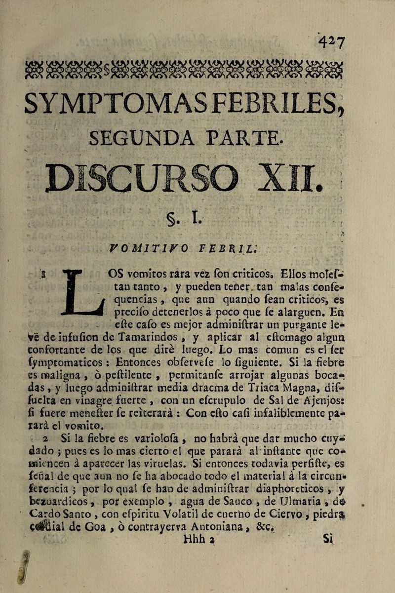 4*7 SYMPTOMAS FEBRILES, SEGUNDA PARTE. DISCURSO XII. §. I. - >, VOMITIVO febp.il: .3 OS vomites rara vea fon críticos» Ellos rnolcf- Ü tan tanto > y pueden tener, tan malas coníe- t quencias, que aun quando fean críticos, es I m predio detenerlos á poco que fe alarguen. En efte cafo es mejor admíniftrar un púrgame le¬ vé de infufion de Tamarindos , y aplicar ai eftotnago algún confortante de los que diré luego. Lo mas común es el íer fymptomaticos: Entonces obferveíe lo figuiente. Si la fiebre es maligna , 6 peftilente , permitanfe arrojar algunas bocar das, y luego administrar inedia dracma de Triaca Magna, dif- fuelta en vinagre fuerte , con un efcrupulo de Sal de Ajenjos: fi fuere meneífer fe reiterará : Con eíto caíi infaliblemente pa¬ rará el vomito. 2 Si la fiebre es varíolofa , no habrá que dar mucho cuy- dado 5 pues es lo mas cierto el que parará al‘inflante que co¬ miencen á aparecer las viruelas. Si entonces todavía perfifte, es feñal de que aun no fe ha abocado todo el material á la circun» ferencia 5 por lo qual fe han de admíniftrar diaphoreticos , y bezoardicos, por exemplo , agua de Saúco , de Uimaria » do Cardo Santo , con efpirítu Volátil de cuerno de Ciervo , piedra cwüial de Goa > o contraycm Antomana, &c, Hhha Si # I