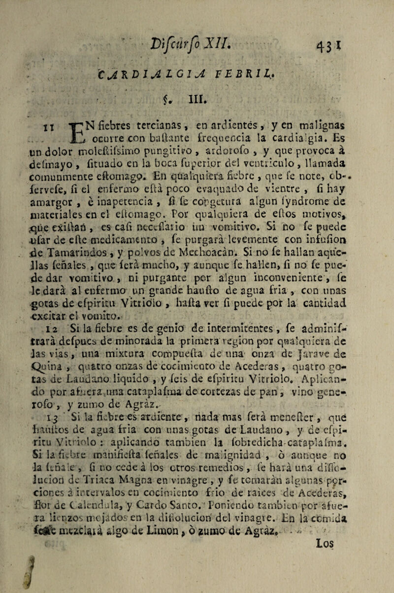 431 Dtfcurfo XII. CjiRVlA LGljí FEBRIL,. U III. ti fiebres tercianas, en ardientes, yen malignas ocurre con bailante freqoeocia la cardialgía. Es un dolor mojeftifsimo pungitivo, ardorofo , y que provoca á defmayo , íitüado en la boca fuperi.br del ventrículo, llamada comunmente eftornago. En qüalqtiiera fiebre , que fe note, cb«. íervefe, íi el enfermo eftá poco évaquado de vientre , fi hay amargor , é inapetencia , í-i fe cópgetura algún fyndrome de materiales en el efiomago. Por qualquiera de efios motivos, ^qúe exifiañ , es cafi necesario iin vomitivo. Si no fe puede -ufar de eíte medicamento , fe purgará levemente con infuíiori de Tamarindos , y polvos de Mechoácán. Si no fe hallan aque- Jlas feñales , que íerá mucho, y aunque fe hallen, fi no fe pue- de dar vomitivo , ni purgante per algún inconveniente , fe le dará al enferma un grande hauíto de agua Tria , con unas ■gotas de efpiritu Vitriolo , ha fia ver fi puede por la cantidad ■excitar el vomito. 12 Si la fiebre es de genio de intermitentes, fe adminif- trará defpues de minorada la primera región por qualquiera de las vías, lina mixtura compuefla de una onza de Java ve de Q¡f ina , quatro onzas de cocimiento de Acederas , quatro go¬ tas de Láudano liquido , y íeis de efpiritu Vitriolo. Aplican¬ do por afuera una cataplafma de cortezas de pan, vino gene- rofo’, y zumo de Agraz. 13 Si la fiebre es ardiente , nada mas ferá meneíler , qué habites de agua Irla con unas gotas de Láudano , y de efpi¬ ritu Vitriolo : aplicando también la íobredichacataplaíma. Si la fiebre máhiíiefta léñales de malignidad , ó aunque no la (tóale , fi no cedeá ios otros remedios, le hará una dííic— Ilición de Triaca Magna en vinagre , y fe temarán algunas por¬ ciones ¿ intervalos en cocimiento frió de raíces ce Acederas, flor de Caléndula, y Cardo Santo. ' Poniendo también por afue¬ ra lienzos im jados en la disolución del vinagre. En la comida l&k mezclará algo de Limón, o zumo de Agraz* i - Los v