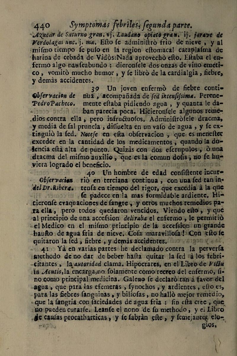 ■'\A%ticar de Saturno gran. vj. Láudano opiato gran, ij. jarave de Verdolagas une. j. ma. Efto fe adminiíiró frió de nieve , y al mifmo tiempo fe pufo en la región eftomacal carapiafma de harina de cebada de Vidós:Nada aprovechó efto. Eftaba el en¬ fermo algo naufeabundo : díeroníele dos onzas de vino eméti¬ co , vomitó mucho humor , y fe libró de la cardialgía , fiebre, y demás accidentes, 19 Un joven enfermó de fiebre conti» Qbfervacion de nüa , acompañada de fed intenfijsima. Perene- TedroVacheco. mente eftaba pidiendo agua , y quanta le da- • . ■ ■ ban parecía poca* Hicieronfele algunos reme-, . dios contra ella, pero infru&uoíos* Adminiftrófele dracma, y media de fal prunela , difíuelta en un vafo de agua > y fe ex¬ tinguió la fed. Notefe en efta obfervacion , que es meneftcc ¡exceder en la cantidad de los medicamentos , quando la do¬ cencia eftá alta de punto. Quizás con dos eícrupulos , ó una dracma del rnifmo auxilio, que es la común dofis, no fe hu¬ biera logrado el beneficio. 40 Un hombre de edad confidente incur- Obfervacion rió en terciana continua , con una fed tan itv- ¿el Dr.Ribera» tenía en tiempo del rigor, que excedía á la que fe padece en la mas formidable ardiente. Hi«* . cieroafe evaquaciones de fangre , y otros muchos remedios pa¬ ra ella, pero todos quedaron vencidos. Viendo elfo , y qué al principio de una accefsion deliraba el enfermo , le permitió el Medico en el rnifmo principio de la accefsion un grande Iraufto de agua fría de nieve. Cofa maravillofa! Con efto íc quitaron la fed , fiebre , y demás accidentes. 41 Yá en varias partes he declamado contra la perverfa mecho do de no dar de beber hafta quitar la fed á los febri¬ citantes , \a autoridad clama. Hipócrates, en el Libro de ViÜa \n Mutisf[& encarga,no fojamente como recreo del enfermo, fi¬ no como principal medicina. Galeno fe declaró tan á favor del agua , que para las efemeras , fynochos, y ardientes , efto es, para las fiebres fanguinas» y biliefas , no halló mejor remedio, que la fangria con faciedades de agua fría : fin cfta cree , que no pueden curarfe. Lcanfe el nono de fu methodo, y ci libro * caulas procatharticas, yfeíabfán <efte, y íeme;:anct& elo¬ gios,