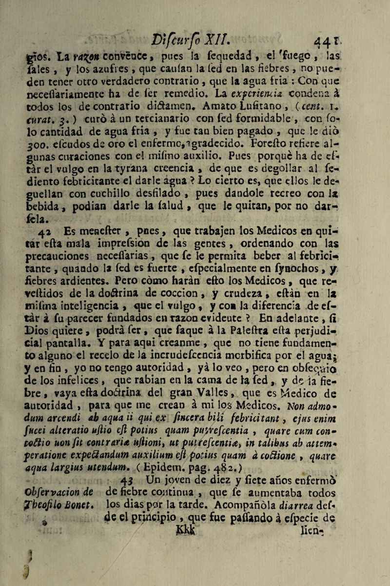 glos. La ra%6n convence, pues la fequedad , el 'fuego , las fales , y los azufres, que cauíao la fed en las fiebres, no pue¬ den tener otro verdadero contrario , que la agua fría : Con que neceflariameate ha de fer remedio. La experiemia condena á todos los de contrario di&amen. Amato Lufitano , (cent, u turat, 3.) curo á un tercianario con fed formidable , con fo- lo cantidad de agua fría , y fue tau bien pagado , que le dio 500. deudos de oro el enferme, agradecido. Forefio refiere al¬ gunas curaciones con el mifmo auxilio. Pues porque ha de ef- tár el vulgo en la tyrana creencia , de que es degollar al fe- diento febricitante el darle agua > Lo cierto es, que ellos le de¬ güellan con cuchillo desfilado , pues dándole recreo con U bebida, podían darle la íalud , que le quitan, por no dar- ícla. 42 Es menefter , pues , que trabajen los Médicos en qui¬ tar efta mala imprefsion de las gentes , ordenando con las precauciones neceífarias , que fe le permita beber al fcbricl—¡ tante , quaodo la fed es fuerte , efpecialmente en fynochos, y fiebres ardientes, Pero cómo harán eflo los Médicos , que re- vellidos de la doctrina de cocción, y crudeza» eftán en la mi fina inteligencia , ^ue el vulgo , y co# Ja diferencia de ef- tar á fu parecer fundados en razón evideute ? En adelante , íi Dios quiere , podrá fer, que faque á la Paleftra efta perjudi¬ cial pantalla, Y para aqui créanme , que no tiene fundamen¬ to alguno el recelo de la incrudefccncia morbífica por e! agua* y en fin , yo no tengo autoridad , ya lo veo , pero en obfeq-aio de los infelices , que rabian en la cama de la fed ,t y de ía fie¬ bre , vaya eftadoárina del gran Valles, que es Medico de autoridad , para que me crean á mi los Médicos. Non admo• dum arcendi ab aqua ú qui ex finura bilí febricitante cjus enim fucei alteratio ujiio efl potius quam puy/efeentia , quare cum con• co^iio uonfit contraria ujlioni, ut putrefeentia, in talikus ab attem* peratione expe&andum auxilium eft potius quam d coñione , quare aqua largius utendum, ( Epidem. pag. 482.) 45 Un joven de diez y fíete anos enfermo Obfervacion de de fiebre continua , que fe aumentaba todos pkeofilo Bonet. los dias ^or la tarde. Acompañóla diarrea def- de el principio , que fue paflando á efpecie de fvlvk lien- i J