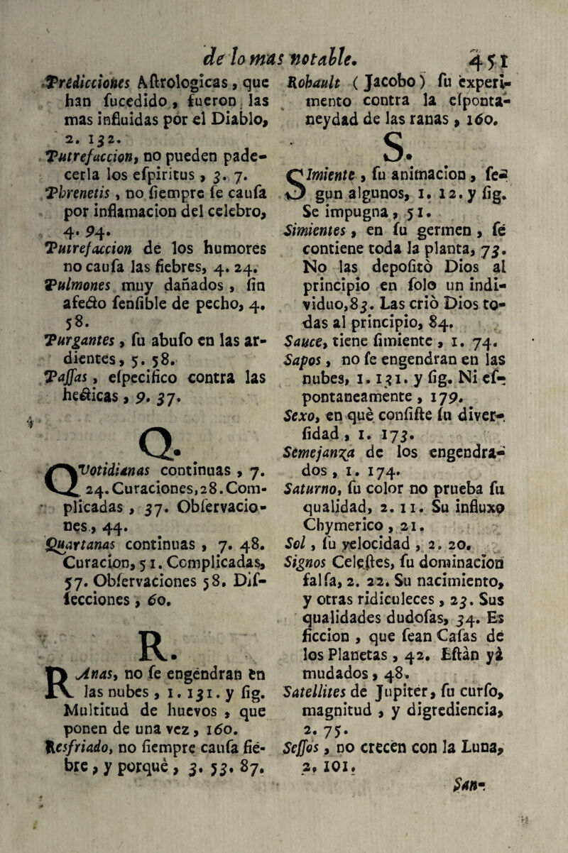 indicciones Afirologlcas, que han fucedido , fueron Jas mas influidas por el Diablo, 2. 132. Tutrefacción, no pueden pade¬ cerla los efpiritus, 3. 7. Threnetis, no íiempre fe caufa por inflamación del celebro, 4*P4- Tutrefaccion de los humores no caufa las fiebres, 4. 24. Pulmones muy dañados , fin afedo feníible de pecho, 4, 58. hurgantes, fu abufo en las ar¬ dientes, 5. 58. Tafias, eípecifico contra las hedicas, 9. 37. QtCotidianas continuas , 7. 24. Curaciones, 2 8. Com¬ plicadas , 37. Obíervacio- oes., 44« Quartanas continuas , 7. 48. Curación, 51. Ccmplicadas, 57. Obíervaciones 58, De¬ fecciones , 6o. R. Reinas, no fe engendran Cn las nubes , 1. 131. y íig. Multitud de huevos , que ponen de una vez, 160. Resfriado, no íiempre caufa fie¬ bre , y porqué , 3. 53, 87, Kobault ( Jacobo) fu experi¬ mento contra la eíponta- neyd&d de las ranas, 160» s, Simiente , fu animación, fe¿ gun algunos, 1. 12. y fig. Se impugna ,51. Simientes, en fu germen, fe contiene toda la planta, 73. No las depofitó Dios al principio en folo un indi¬ viduo,83, Las crió Dios to¬ das al principio, 84, Sauce, tiene fimiente , 1. 74. Sapos, no fe engendran en las nubes, 1,131.7 fig. Ni ef- pontaneamente, 179. Sexo, en qué confifte íu diver-. fidad, 1. 173. Semejanza de los engendra¬ dos , 1. 174. Saturno, fu color no prueba fu qualidad, 2.11. Su influxp Chymerico ,21. Sel, fu velocidad , 2.20. Signos Celefies, fu dominación faifa, 2. 22. Su nacimiento, y otras ridiculeces, 23. Sus qualidades dudofas, 34. Es ficción , que fean Cafas dé los Planetas, 42. Lftán yi mudados, 48. Satellites de Júpiter, fu curfo, magnitud , y digrediencia, 2. 75. Sefios, no crecen con la Luna, 2, IOI» San-,