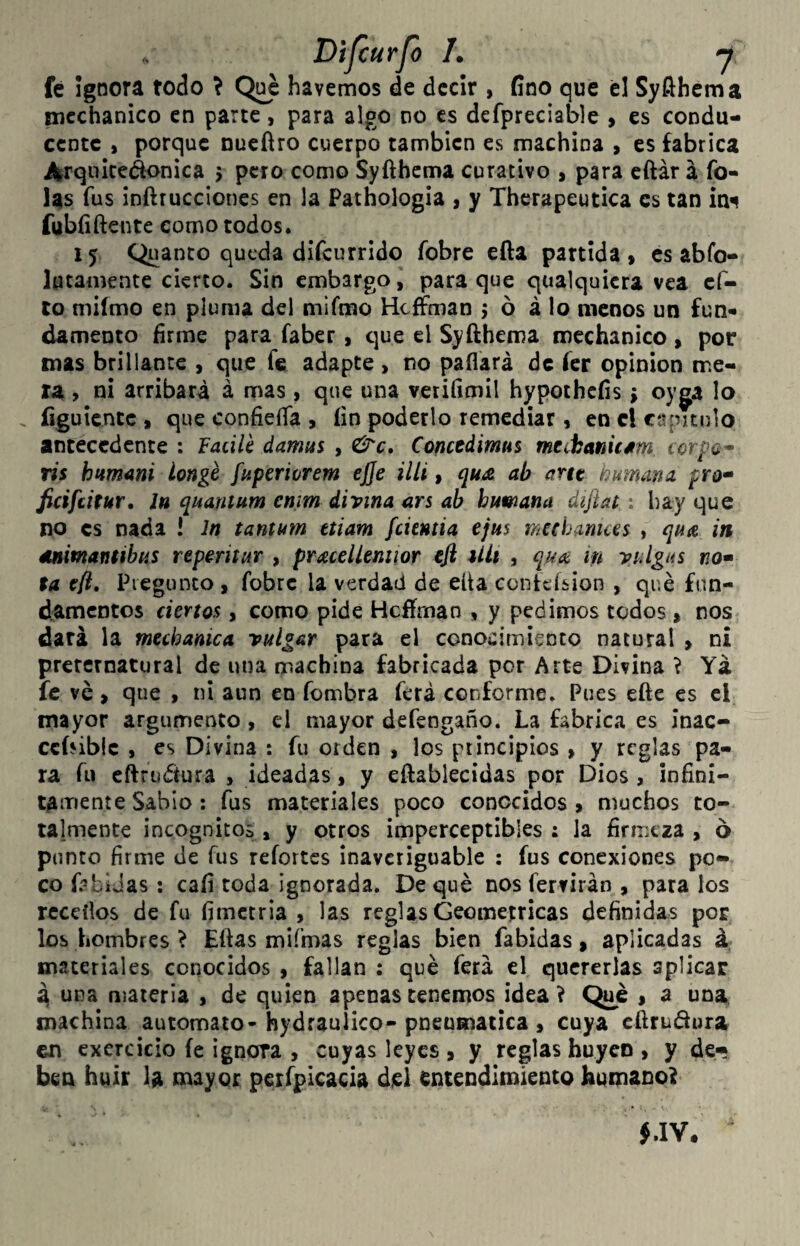 Dijcurjo /. n fé Ignora todo \ Q¡^ havemos de decir , fino que el Syfthcma nicchanico en parte, para algo no es defpreciable > es condu¬ cente , porque nucfiro cuerpo también es machina > es fabrica ibrqiiiceáonica 5 pero como Syfthcma curativo , para citar á To¬ las Tus inftrucciones en la Pathologia , y Thcrapeutica es tan ím fubíiftente como todos. 15 Quanto queda difeurrido fobre efta partida > es abfo- lutamente cierto. Sin embargo, para que qualquicra vea cf- to miímo en pluma del mifmo Hcffman 5 ó á lo menos un fun* ¿amento firme para faber, que el Syfthema mechanico , por mas brillante , que fe adapte , no paflará de íer opinión me¬ ra , ni arribará á mas , que una verifimil hypothefis; oyg;a lo íiguientc » que confieíía 9 fin poderlo remediar » en el capitulo antecedente : Facilé damus , &c, Concedimus mtá¡cm\t*m corpa* vis h¡*m4ni longé fuperiorem ejje illi» quA ab artt humana pro* ficifdtur, In quantum cnim divina ars ab humana dijlat: hay que no es nada ! In tantum ttiam fckntia ejus mchamees , qua in éinimantibus reperitur , pr^elUmior efl Uii , in vulgus no» ta cft, Piegunco , fobre la verdad de elta confeísion , qué fun- d^amcDtos ciertos, como pide Hcffman , y pedimos todos » nos dará la mecbanica vulgar para el conocimiento natural , ni preternatural de una machina fabricada por Arte Divina í Yá fe ve > que » ni aun en fombra ferá conforme. Pues cfte es el mayor argumento, el mayor defengaño. La fabrica es inac- ccíñblc , es Divina : fu orden , los principios , y reglas pa¬ ra fu eftrudtura , ideadas, y eftablecidas por Dios, infini¬ tamente Sabio: fus materiales poco conocidos , muchos to¬ talmente incógnitos, y otros imperceptibles: la firmeza, 6 punto firme de fus refortcs inaveriguable : fus conexiones po¬ co f;?híJas : cafi toda ignorada. Deque nos fervirán , para los rcceíios de fu fimetria , las reglas Geométricas definidas por los hombres ^ Eftas mifmas reglas bien fabidas, aplicadas á; materiales conocidos , fallan : qué ferá el quererlas aplicar 4 una materia , de quien apenas tenemos idea V Qué , a una machina automato-hydraulico-pneumática , cuya cftruáora en exere icio fe ignora , cuyas leyes , y reglas huyen, y de¬ ben huir la mayor perfpicacia djel entendimiento humano?