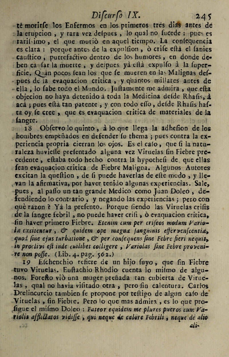 té moritfe los Enfermos en los primeros tres dlís antes dé la erupción , y rara vez delpues , lo qual no fucede : pues es raril'imo , el que murió en aquel tiempo. La coníequencia es clara ; porque antes de la cxpulíion , ó criíe eftá el fanies cauítico , pucrefadivo dentro de los humores, en donde de- ben ca- íar la muerte , y deipues yá elU expulío á la íuper- ficie. Qján pocos íean los que íe mueren en la^ Malignas def- pues de la evaquacion critica ♦ y quintos millares antes de ella , lo fabe todo el Mundo. Julíamente me admira , que efta objeción no haya detenido á toda la Medicina deíde Rhaíis, á acá 5 pues ella tan patente , y con todo ellb, deíde Rhaíis haf- ta oy í'e cree > que es evaquacion crítica de materiales de la íangre. 18 Obfervo lo quinto, aloque llega la adhefíon délos hoaibres empeñados en defender íu thema j pues contra la ex¬ periencia propria cierran los ojOS. Es el calo, que íi la natu¬ raleza huvieíTe prcíenrado alguna vez Viruelas fin Fiebre pre¬ cedente , eftaba todo hecho contra la hypotheíi de que ellas fcao evaquacion critica de Fiebre Maligna. Algunos Autores excitan la quefiion , de fi puede haverlas de efte modo , y lle¬ van la afirmativa, por haver tenido algunas experiencias. Sale, pues, al paflb un tan grande Nkdico como Juan Doleo , de¬ fendiendo lo contrario , y negando las experiencias 5 pero coa qué razón l Ya la prefento. Porque fíendo las Viruelas crifis de la íangre febril , no puede haver crifi , ó evaquacion critica, fin haver pfiaKro Fiebre. Etenim cum p€r crifeos modum Vavio^ excitensur ,. & quiáem ope magna janguims effervsnfcentiap qnoi fine ejus turbatione , & per confequens fine Pebre fieri nequit^ in proclivi efi inde cmlibet colíigere , Manolas fine Pebre provenid renonpoffe, (Lib. 4. pag. 562.) 19 Éíchenchio refiere de un hijo fuyo, que fin Fiebre tuvo Viruelas. Euftachio Rhodio cuenta lo miímo de algu^ nos. Forefto vio una muger preñada tan cubierta de Virue¬ las , qual no havia vifitado otra , pero fin calentura. Carlos Drelincurcio también fe propone por teftigo de algnn caío de Viruelas , fin Fiebre. Pero lo que mas admira , es lo que pro- íigue el miímo Doleo : Pateor equidem me plures pueros cum tiolii affiiQaíos vidijfe , qui ñeque ^e calore Febrili, ñeque de alio