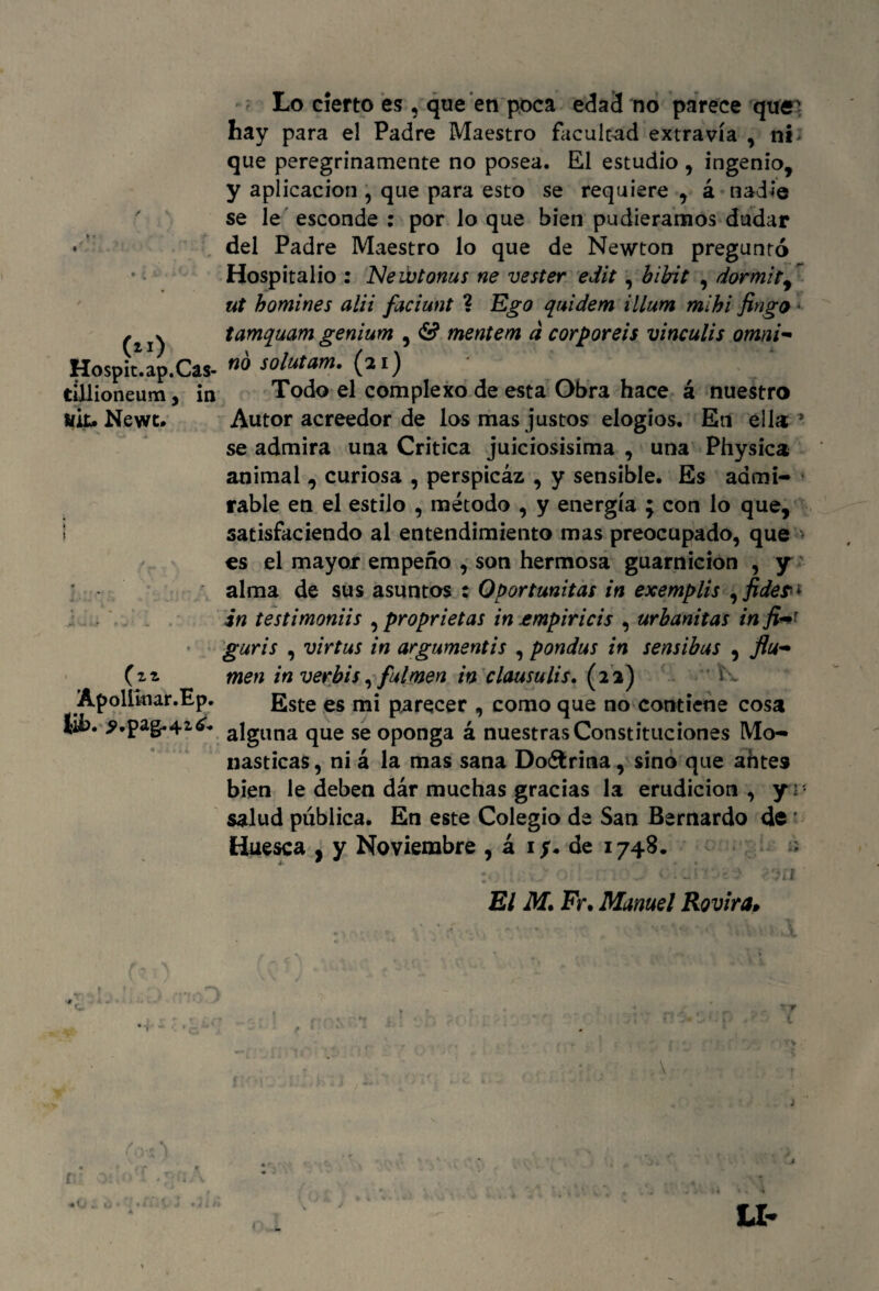 Lo cierto es , que en poca edad no parece quei hay para el Padre Maestro facultad extravía , ni que peregrinamente no posea. El estudio , ingenio, y aplicación , que para esto se requiere , á nadie se le esconde : por lo que bien pudiéramos dudar • del Padre Maestro lo que de Newton preguntó Hospitalio : 'Nevotonas ne vester edit, bibit , dormity ut homines alii faciunt ? Ego quidem illum mihi Jingo * (21) tamquam genium , & mentem á corporeis vinculis omni- Ho$pit*áp.Ca$- solutam. (ai) tíllioneum, in Todo el complexo de esta Obra hace á nuestro líit, Newc. Autor acreedor de los mas justos elogios. En ella* se admira una Critica juiciosísima, una Physica animal , curiosa , perspicáz , y sensible. Es admi¬ rable en el estilo , método , y energía ; con lo que, satisfaciendo al entendimiento mas preocupado, que es el mayor empeño , son hermosa guarnición , y alma de sus asuntos : Oportunitas in exemplis yfideri in testimoniis , proprietas in empiricis , urbanitas in jiWr guris , virtas in argumentis , pondas in sensibas , flu- O* men in verbis,}ulmén in clausulis, (22) i Apolíinar.Ep. Este es parecer , como que no contiene cosa íih. ¿>.pag-42¿. alguna qUe se oponga á nuestras Constituciones Mo¬ násticas, ni á la mas sana Doélrina, sino que antes bien le deben dár muchas gracias la erudición, yr* salud pública. En este Colegio de San Bernardo de * Huesca , y Noviembre , á 1$. de 1748. 4 — :« t.:v> o : - J < • El M. Fr. Manuel Rovira•