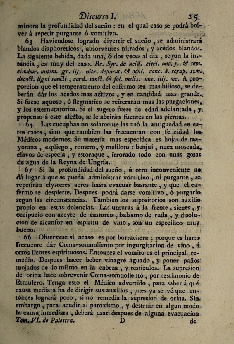 minora la profundidad del sueño : en el qual caso se podrá bol- ' ver á repetir purgante ó vomitivo. 63 Haviendose logrado divertir el sueño , se administrará blandos diaphoreticos , absorventes nitrados , y acedos blandos. La siguiente bebida, dada una, 6 dos veces al dia , según la ins¬ tancia , és muy del caso. Re. Syr. de acid, citri. une,}. & sern. einabar, antim. gr. iij. nitr. depurat. & octil. canc. a. scrup. sem.s decodi. ligni sanfti , card. sanft. & fol. rnelis. une. ¡iij. me. A pro-, porción que el temperamento del enfermo sea mas bilioso, se de-, berán dár los acedos mas aéfcivos , y en cantidad mas grande.; Si fuese aquoso , ó flegmatico se reiterarán mas las purgaciones,; y los esternutatorios. Si ei sugeto fuese de edad adelantada , y, propenso á este afeéto, se le abrirán fuentes en las piernas. » 64 Las cucuphas no solamente las usó la antigüedad en es¬ tos casos , sino que también las frecuentan con felicidad los* Médicos modernos. Su materia mas especifica es hojas de ma¬ yorana , espliego , romero, y meliloto : benjuí, nuez moscada* clavos de especia , y estoraque , irrorado todo con unas gotas de agua de la Reyna de Ungría. : 6y Si la profundidad del sueño, ti otro inconveniente dá lugar á que se pueda administrar vomitivo , ni purgante , se repetirán clysteres acres hasta evacuar bastante , y que el en¬ fermo se despierte. Después podrá darse vomitivo , ó purgarlo según las circunstancias. También los supositorios son auxilio propio en estas dolencias. Las unturas á la frente, sienes , y occipucio con aceyte de castóreo , balsamo de ruda , y disolu¬ ción de alcanfor en espíritu de vino, son un especifico muy bueno. 66 Obsérvese si acaso es por borrachera ; porque es harto frecuente dar Coma-somnoliento por ingurgitación de vino , a otros licores espirituosos. Entonces el vomito es ei principal re¬ medio. Después hacer beber vinagre aguado , y poner paños, mojados de lo mismo en la cabeza , y testículos. La supresión de orina hace sobrevenir Coma-somnoliento , por testimonio de Etmulero. Tenga esto el Médico advertido , para saber á qué causa mediata ha de dirigir sus auxilios ; pues ya se ve que en¬ tonces logrará poco, si no remedia la supresión de orina. Sin. embargo , para acudir al paroxismo , y destruir en algún modo la causa inmediata , deberá usar después de alguna evacuación Tom*VL de Raleara, D de