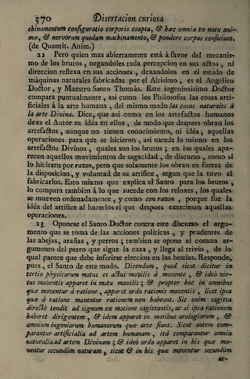 chinamentum configuratio corporis coapta, & bcec omnia ex mtu ani¬ me? y & nervúrum quodam machinamentoy & pondere corpus conficiunt, (de Quantit, Anim.) 21 Pero quien mas abiertamente está á favor del mecanis-* mo de los brutos , negándoles toda percepción en sus aétos , ni dirección reflexa en sus acciones , dexandoios en el estado de máquinas naturales fabricadas, por el Altísima , es el Angélica DoCtor, y Maestra Santa Thomás, Este ingeniosísima DoCtor compara puntualmente , asi como los Philosofos las cosas arti¬ ficiales á la arte humana , del misma moda las, cosas naturales d la arte Divina. Dice, que asi como en los artefadtos humanos dexa el Autor su idea en ellos , de moda que después obran los artefactos , aunque no tienen conocimiento, ni idea, aquellas operaciones para qiíe se hicieron asi sucede lo mismo en los artefactos Divinos , quales son las brutos } en las quales apa¬ recen aquellos movimientos de sagacidad , de discurso , como si lo hiciesen por razany pera que solamente los obran en fuerza de la disposición, y voluntad de su artífice , según que la tuvo al fabricarlos. Esto mismo que explica el Santo para los brutos , lo compara también á lo que sucede con los relaxes, los quales se mueven ordenadamente , y como con, razón , porque fue la idea del artífice al hacerlos el que después exerciesen aquellas: operaciones, 2 3 Oponese el Santo DoCtor contra este discurso el argu¬ mento que se toma de las acciones políticas y prudentes, de las abejas, aranas , y perros %y también se opone el común ar¬ gumento del perro que sigue la caza , y llega al trivio , de lo qual parece que debe inferirse elección en las bestias. Responde* pues , el Santo de este modo, Dicendum , quod. sicut dicitur m tertio physicomm. motas es adfus movilis d movente , & ideó vir- tus rmveñtisapparet in motu movilis y &' propter hoc in ómnibus que moventur d ratione , apparet ordo rationis moventis licet ipsa qu.es d ratione moventur rationem non babeante Sic enim sagitta di radié tendit ad signum ex moñona sagittantisy ac si ipsa rationem haberes dirigentem , & ídem apparet in motibus orologiorum , & omnium ingeniarum humanorum que arte fiunt. Sicut autern com¬ par antur artificialia ad artem humanam , itd compar antur omnia naturaliaad artem Divinam • & ideó ordo apparet in bis. qu.ee mor ventar secmdum naturam % sicut & in bis, que moventur secundum