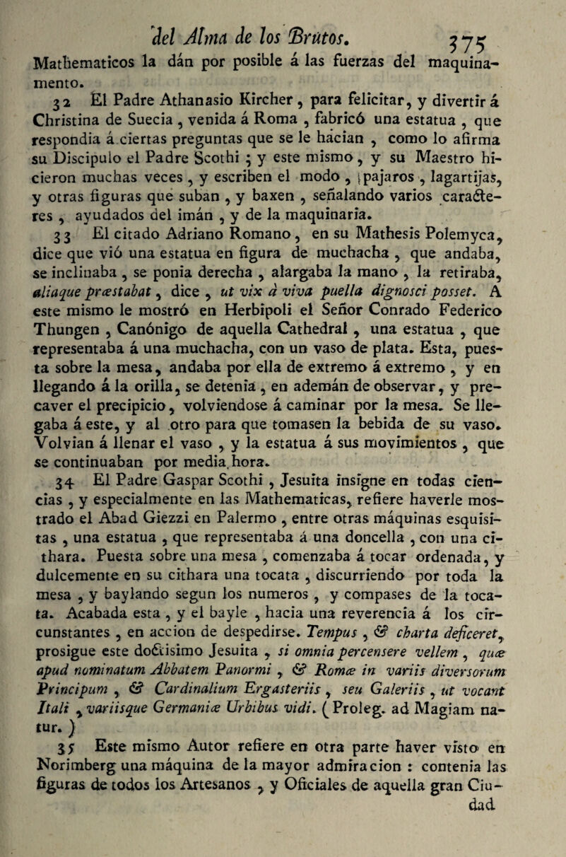 Mathematicos la dan por posible á las fuerzas del maquina- mentó. 32 El Padre Athanasio Kircher, para felicitar, y divertir á Christina de Suecia , venida á Roma , fabricó una estatua , que respondía á ciertas preguntas que se le hacían , como lo afirma su Discípulo el Padre Scothi ; y este mismo, y su Maestro hi¬ cieron muchas veces , y escriben el modo , [pájaros , lagartijas, y otras figuras que suban , y baxen , señalando varios caracte¬ res , ayudados del imán , y de la maquinaria. 33 El citado Adriano Romano, en su Mathesis Polemyca, dice que vio una estatua en figura de muchacha , que andaba, se inclinaba , se ponía derecha , alargaba la mano , la retiraba, aliaje prcestabat, dice , ut vix d viva puella dignosci posset. A este mismo le mostró en Herbipoli el Señor Conrado Federico Thungen , Canónigo de aquella Cathedral , una estatua , que representaba á una muchacha, con un vaso de plata. Esta, pues¬ ta sobre la mesa, andaba por ella de extremo á extremo , y en llegando á la orilla, se detenia , en ademán de observar, y pre¬ caver el precipicio, volviéndose á caminar por la mesa. Se lle¬ gaba á este, y al otro para que tomasen la bebida de su vaso. Volvían á llenar el vaso , y la estatua á sus movimientos , que se continuaban por media, hora. 34 El Padre Gaspar Scothi , Jesuíta insigne en todas cien¬ cias , y especialmente en las Mathematicas, refiere haverle mos¬ trado el Abad Giezzi en Palermo , entre otras máquinas esquisi- tas , una estatua , que representaba á una doncella , con una ci- thara. Puesta sobre una mesa , comenzaba á tocar ordenada, y dulcemente en su cithara una tocata , discurriendo por toda la mesa , y baylando según los números , y compases de la toca¬ ta. Acabada esta , y el bayle , hacia una reverencia á los cir¬ cunstantes , en acción de despedirse. Tempus , & charta deficerety prosigue este dodtisimo Jesuíta , si omnia percensere vellem , qu<e apud nominatum Abbatem Panormi , & Romee in variis diversorum Principum , & Cardinalium Ergasteriis , seu Galeriis , ut vocant Itali yvariisque Germani<z Urbibus vidi. ^Proleg. ad Magiam na- tur.) , 3 y Este mismo Autor refiere en otra parte haver visto en Norimberg una máquina de la mayor admiración : contenía las figuras de todos ios Artesanos , y Oficiales de aquella gran Ciu¬ dad