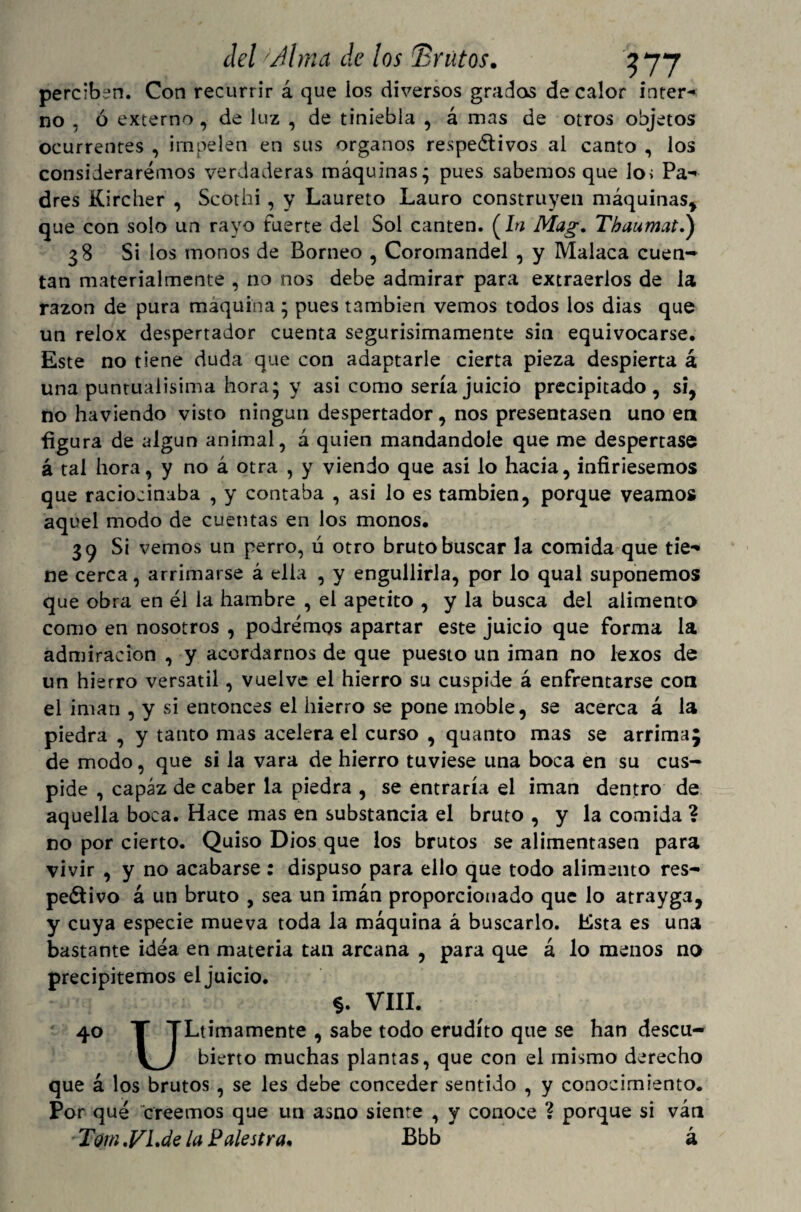 perciben. Con recurrir á que ios diversos grados de calor inter¬ no , ó externo, de luz , de tiniebla , á mas de otros objetos ocurrentes , impelen en sus órganos respectivos al canto , los consideraremos verdaderas máquinas • pues sabemos que lo; Pa¬ dres Kircher , Scothi , y Laureto Lauro construyen máquinas* que con solo un rayo fuerte del Sol canten. (Itf Mag. Tbaumatd) 38 Si los monos de Borneo , Coromandel , y Malaca cuen¬ tan materialmente , no nos debe admirar para extraerlos de la razón de pura maquina * pues también vemos todos los dias que un relox despertador cuenta segurisimamente sin equivocarse. Este no tiene duda que con adaptarle cierta pieza despierta á una puntualísima hora; y asi como sería juicio precipitado, si, no haviendo visto ningún despertador, nos presentasen uno en figura de algún animal, á quien mandándole que me despertase á tal hora, y no á otra , y viendo que asi lo hacia, infiriésemos que raciocinaba , y contaba , asi lo es también, porque veamos aquel modo de cuentas en los monos. 39 Si vemos un perro, ú otro bruto buscar la comida que tie¬ ne cerca, arrimarse á ella , y engullirla, por lo qual suponemos que obra en él la hambre , el apetito , y la busca del alimenta como en nosotros , podremos apartar este juicio que forma la admiración , y acordarnos de que puesto un imán no lexos de un hierro versátil, vuelve el hierro su cúspide á enfrentarse con el imán , y si entonces el hierro se pone moble, se acerca á la piedra , y tanto mas acelera el curso , quanto mas se arrima; de modo, que si la vara de hierro tuviese una boca en su cús¬ pide , capaz de caber la piedra , se entraría el imán dentro de aquella boca. Hace mas en substancia el bruto , y la comida ? no por cierto. Quiso Dios que los brutos se alimentasen para vivir , y no acabarse : dispuso para ello que todo alimento res¬ pectivo á un bruto , sea un imán proporcionado que lo atrayga, y cuya especie mueva toda la máquina á buscarlo. Esta es una bastante idea en materia tan arcana , para que á lo menos na precipitemos el juicio. §. VIII. 40 T TLtimamente , sabe todo erudito que se han descu- bierto muchas plantas, que con el mismo derecho que á los brutos , se les debe conceder sentido , y conocimiento. Por qué creemos que un asno siente , y conoce ? porque si van 'Tom .FLde la Palestra. Bbb á