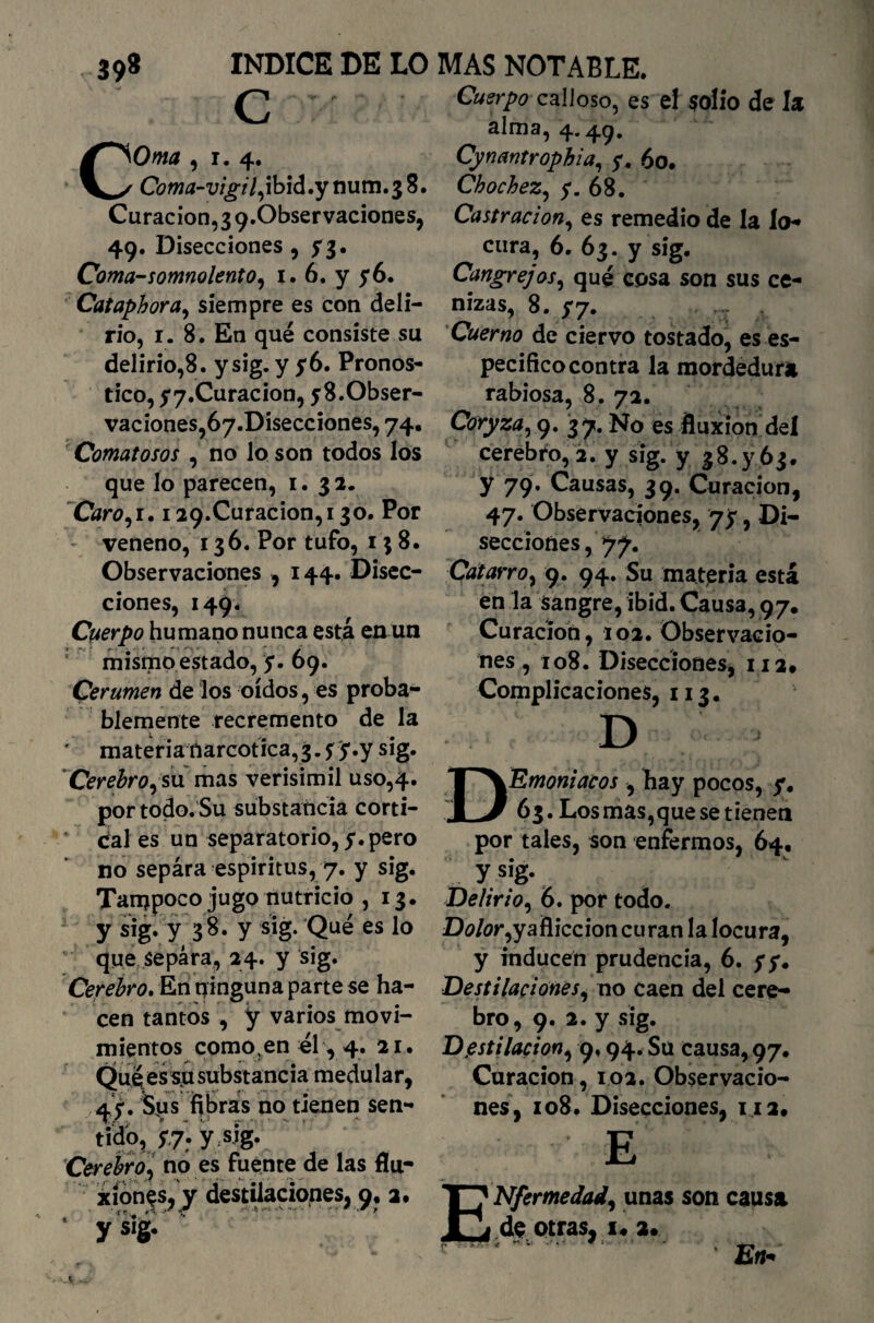 39* INDICE DE LO c Orna , i. 4. Coma-vigil, ibid .y num. 3 8. Curación,3 9.0bservaciones, . 49- Disecciones , y3. Coma-somnolento, 1. 6. y ,6. Cataphora, siempre es con deli¬ rio, 1. 8. En qué consiste su delirio,8. ysig. y y 6. Pronos¬ tico, yy.Curacion, y 8. Obser¬ vaciones, óy.Disecciones, 74. Comatosos , no lo son todos los que lo parecen, 1. 32. Caro, 1. i29.Curacion,i30. Por veneno, 136. Por tufo, 158. Observaciones , 144. Disec¬ ciones, 149. Cuerpo humano nunca esta en un mismo estado, y. 69. Cerumen de los oídos, es proba¬ blemente recremento de la ' materia narcótica,3. y y.y sig. Cerebro, sumas verisímil uso,4. por todo. Su substancia corti¬ cal es un separatorio, y. pero no separa espíritus, 7. y sig. Tampoco jugo nutricio ,13. y sig» y 38. y sig. Qué es lo que separa, 24. y sig. Cerebro. En ninguna parte se ha¬ cen tantos , y varios movi¬ mientos como;en él, 4. 21. Quéessusubstancia medular, 45-. Sus fibras no tienen sen¬ tido, y.7:y sig. Cerebro, no es fuente de las fíu- ¿íon^s,^y destilaciones, 9. 2. 1 ys]g- MAS NOTABLE. Cuerpo calloso, es el solio de la alma, 4.49. Cynantrophia, y. 60. Chochez, y. 68. Castración, es remedio de la lo* cura, 6. 63. y sig. Cangrejos, qué cosa son sus ce¬ nizas, 8. y7. Cuerno de ciervo tostado, es es¬ pecifico contra la mordedura rabiosa, 8. 72. Coryza, 9. 37. No es fluxión del cerebro, 2. y sig. y 38^63. y 79. Causas, 39. Curación, 47. Observaciones, yy, Di¬ secciones , 77. Catarro, 9. 94. Su materia está en la sangre, ibid. Causa, 97* Curación, 102. Observacio¬ nes, 108. Disecciones, 112» Complicaciones, 113. ■K Emoniacos , hay pocos, y. 63. Los mas,que se tienen por tales, son enfermos, 64, : y S1‘g- Delirio, 6. por todo. D¿?/¿?r,yafliccioncuran la locura, y inducen prudencia, 6. y y. Destilaciones, no caen del cere¬ bro, 9. 2. y sig. Destilación, 9.94. Su causa, 97. Curación, 102. Observacio¬ nes, 108. Disecciones, 112* E Nfermedad, unas son causa de otras, x« 2. ¡ ' 'En*