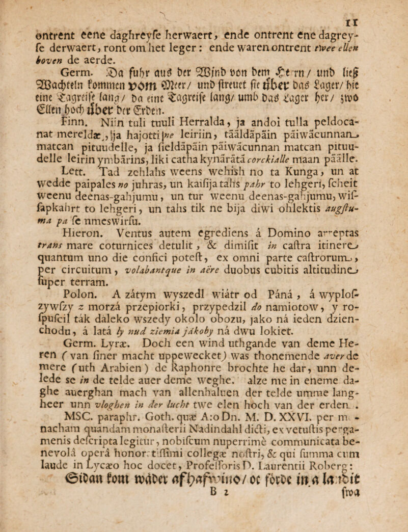 ir ontrent eene daghreyfe herwaert, ende ontrent ene dagrey- fe derwaert, ront om liet leger: ende waren ontrent twee ellen boven de aerde. Germ. S)a fuf)r au3 ber 2Bjnb bort btm Qtxnj tmb (it$ S23acf)te!n fommcn *>om ©J«r/ unb flmict fte tfbei; batf Sager/ hte eine ^agrcife fana/ ba eine ^agreife tang/ umb batf ^agcr f>cr/ jtvo €Ktn 6o(^ ttb<P b(t €rbttt. Finn. Niin tuli tuuli Herralda , ja andoi tulla peldoca- nat mereldse^lja hajotti)^ lciriin > taaldapain paiwacunnan_» matcan pituudelle, ja fieldapain paiwacunnan matcan pituu- delle leirin ymbarins, liki catha kynarata corckialle maan paalle. Lett. Tad zehlahs wcens wehish no ta Kunga, un at wedde paipales;^ juhras, un kaifijatahs pahr to lehgeri, fcheit wcenu deenas-gahjumu> un tur weenu deenas-gahjumu, wii- fapkahrt to lehgeri, un talis tik ne bija diwi ohlektis augflu- ma pa fc nmcswirfu. Hieron. Ventus autem egrediens a Domino ar~eptas trans mare coturnices detulit, & dimifit in caftra itinero quantum uno die confici poteft, ex omni parte caftroruiru > per circuitum, volabantque in aere duobus cubitis altitudino fuper terram. Polon. A zatym wyszedl wiatr od Pana , a wyplofc zywfzy 2 morza przepiorki, przypedzil do namiotow, y ro- fpufcil tak daleko wszedy okolo obozu, jako na ieden dzien- chodu, a lata ly nud ziemU jdkoby na dwu lokiet. Germ. Lyrae. Doch een wind uthgande van deme He- ( van finer macht uppeweckey) was thonemende aver de mere (uth Arabien) de Raphonre brochte he dar, unn de- Iede se in de telde auer deme wcghe. alze me in eneme da- ghe aucrghan mach van allenhaluen der telde umme lang- heer unn vloghen in der lucht twe elen hoch van der erderr . MSC. paraphr. Goth. quae A:o Dn. M. D. XXVI. per m - nacham quandam monafterii Nadindahl didtij, ex vetuftis perga¬ menis deicripta legitur, nobifeum nuperrime communicata be¬ nevola operd honor; t‘firmi collega noftri, & qui fumma cum laude in Lycaeo hoc docet, ProfellbrisD. Laurentii Roberg: @it>cm fotu nxiCtt <tfi>ifvnno/oc fotfcc ttt rt lu ttit B i froa