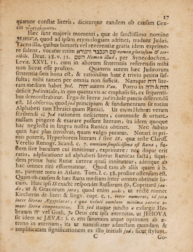 '' J7 quatnor conltat literis, diciturque eandem ob caufam Cro¬ cis 71l&ty gt/XfAUTO? • H^c iunt majoris momenti, quae de fandiffimo nomine JEHOVA, quod ad ipfam etymologiam adtinet, tradunt Jud.ei. Taceo illa, quibus honoris vel reverentiae gratia idem exprime¬ re folent, vocatur enim *num T3DJH nomengloriofam & ter¬ ribile. Deut. 18. V. ji. pPH Nomen illud, per Synecdochen^. Levit. XXVI. ii. cum in aliorum fententiis referendis mihi non liceat eiTe prolixo. Quamvis autem haec Jud^orum lententia fatis bona eft, & rationibus haut e trivio petitis fuf- fultaj mihi tamen per omnia non fufficit. Namque ppn lite— ram mediam habet jod. HliT autem Vau. Porro in nTT&nin deficit jWinitiale, in quo quanta vis ac emphafis fit, ex fequenti- bus demonftrabitur. Ergo de literae jod indole paucis differenda cll. Id obfervo, cmodjodprincipium & fundamentum fit totius Alphabeti tam Ebraiciquam Runici. Ut enimHebraei veram fcribendi tk jod rationem nefcientes , commode & ornato nullam pingere & exarare pofiiint literam, ita idem quoque hac negleda in lingva noftra Runica obtinet. Nec dubito quin h^c plus involvat, quam vulgo putatur. Notari in pri¬ mis potent, Hyperboreis literam I five IS, qua: tefle Clariff. V erelio Runogr. Scand. c. 7. omniumJimplicijfima eft Runa , fu- Irem five baculum cui innitimur, exprimere: nec dispar erit ratio, adplicatione ad alphabeti literas Runicas fada j liqui- nem primae huic Runae ceterae quafi innituntur, adeoque ab hac omnes rite efformantur. Quod tam ab aliis quam a b. m^ parente meo in Atlant. Tom. I,c. 3 8. prolixe oftenfum eft. Chuam ob caufam & haec Runa medium inter omnes obtinuit lo¬ cum. Huic ipfi isexade rcfpondct Rufforum Ife, Coptitarii jau- ut & Graecorum jeta3 quod enim ut rede monet Kircherus de liter: & lingv. copt. c. 1. inter numeras, id jota inter literas Aegyptiacas, c qua veluti omnium minima exter* 0- ™t2es Uter* componuntur. Ex jod itaque jundo * exfiirgit He¬ braeum IT vel Goth. J* Deus ceu ipfa aeternitas, ut JEHOVxL iit idem ac JAAGL: i. e. ens fummum atque optimum ab x- terno in aeternum, ita ut nancifcatur adaudam quandam & amplificatam fignificationem ex illo initiali jod, ficut ftylum_> C Go-