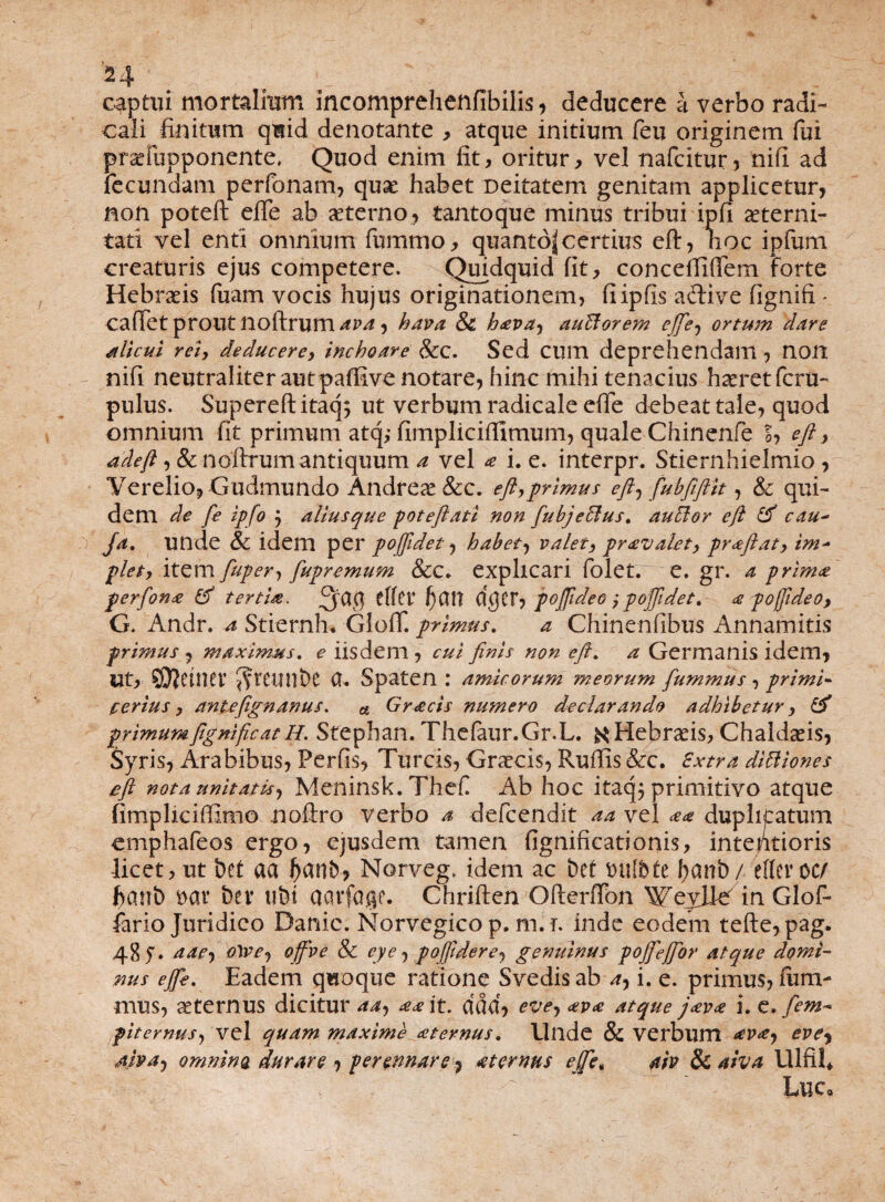 captui mortalium incomprehenfibilis, deducere a verbo radi- cali finitum quid denotante , atque initium feu originem fui praefupponente, Quod enim fit, oritur, vel nafcitur, nifi ad fecundam perfonam, quae habet Deitatem genitam applicetur, non poteft effe ab aeterno , tantoque minus tribui ipfi aeterni¬ tati vel enti omnium fbmmo, quanto| certius eft, hoc ipfum creaturis ejus competere. Quidquid fit, concefiifiem forte Hebraeis fuam vocis hujus originationem, fiipfis aftive fignifi * cadet prout noftrum ava, hava & hava-) auHorem effe-) ortum dare alicui rei, deducere, inchoare &c. Sed cum deprehendam, non nifi neutraliter aut paffive notare, hinc mihi tenacius haeret fcru- pulus. Supereftitaq; ut verbum radicale effe debeat tale, quod omnium fit primum atq,- fimplicifiimum, quale Chinenfe S, eft, adeft, &nofirumantiquum a vel ^ i. e. interpr. Stiernhielmio , Yerelio, Gudmundo Andreae&c. eft,primus eft-) fubfiftit, & qui¬ dem de fe ipfo j aliusque poteftati non fubjefflus. auflor eft & cau~ Ja. Ullde & idem per pofftdet, habet-) valet, pravalet, praftat, im- plet, item fuper, fupremum &c* explicari folet. e. gr. a prima perfona tertia. 3^9 tffCi* Ijun dgCf, poffideo poffidet. a poffideo, G> Andr. a Stiernh* Gloff. primus. a Chinenfibus Annamitis primus, maximus, e iisdem, cui finis non eft. a Germanis idem. Ut, QJiCWCV JfttlinbC CU Spaten : amicorum meorum fummus , primi- eerius, antefignanus. a Gracis numero declarando adhibetur, & primumftgniftcatH. Sfephan. Thefaur.Gr.L. Hebraeis, Chaldaeis, Syris, Arabibus, Perfis, Tureis, Graecis, Rufiis &c. Extra diUiones eft nota unitatis-) Meninsk. Thef Ab hoc itaq; primitivo atque fimpliciffimo noftro verbo a defeendit aa vel aa duplicatum emphafeos ergo, ejusdem tamen fignificationis, intentioris licet, ut bet aa fyanb, Norveg. idem ac £>ef mlbtt fyanb/ efferoc/ ftanb $av t>er ubi acu*fa$f. Chriften Ofterflon Weylkf in Glof- fario Juridico Danic. Norvegico p. m. i. inde eodem tefte,pag. 485. aae-) 0}ve-, offve & eye, pofftdere-) genuinus poffeffor atque domi¬ nus effe. Eadem quoque ratione Svedisab ay i. e. primus, fum- mus, aeternus dicitur aa, aa it. ddd, eve7 ava atque java i. e. fem~ piternus, vel quam maxime aternus. Unde & verbum ava-) eve^ Aiva-) omnino durare , perennare, aternus effet aiv Sc diva Ulfil. \ ' Lue»