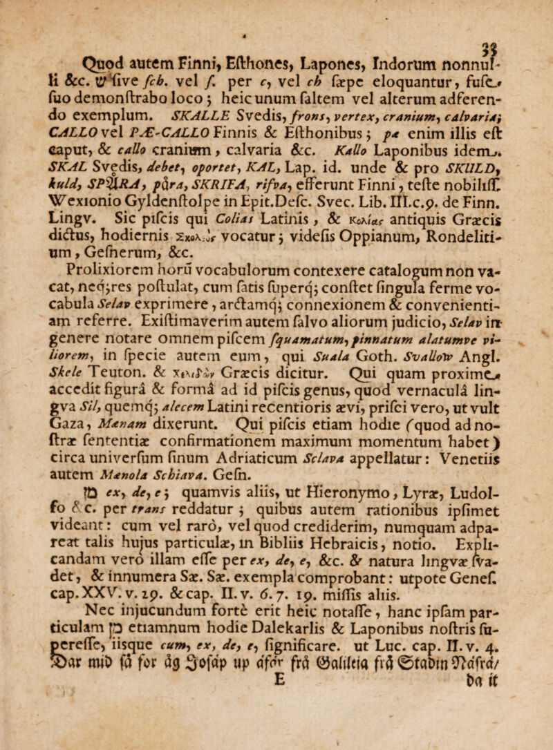 Quod autem Finni, Efthones, Lapones, Indorum nonnul¬ li &c. crfive fcb. vel /. per r, vel ch faepc eloquantur, fufo fuodemondraba loco $ heicunum faltem vel alterum adferen- do exemplum. SKALLE Svedis, frons-) vertex, cranium, calvaria', CALLO vel PAZ'CALLO Finnis & Edhonibusj pa enim illis eft caput, & callo cranium, calvaria &c. Kalio Laponibus iderru. SKAL Svedis, debet, oportet, KAL, Lap. id. unde & pro SKULDy kuldy SPyXRA, pcira, SKRIFA, rifva, efferunt Finni, tede nobihff Wexionio Gyldendolpe in Epit.Defc. Svec. Lib. III.c.p. de Finn. Lingv. Sic pifcis qui Colias Latinis , & kW**- antiquis Graecis di&us, hodiernis Sxox-oV vocatur j videfis Oppianum, Rondeliti- um, Gefnerum, &c. Prolixiorem horu vocabulorum contexere catalogum non va¬ cat, ned jres podulat, cum fatis fuperq; condet fingula ferme vo¬ cabula Selap exprimere, ar<damq$ connexionem & convenienti¬ am referre. Exidimaverim autem falvo aliorum judicio, Selap in genere notare omnem pifcem [quamatum,pinnatum alatumve vi¬ liorem, in fpecie autem eum, qui Suala Goth. Svalloiv Angi. Skele Teuton. & xi\/Kk Graecis dicitur. Qui quam proximo accedit figura & forma ad id pifcis genus, quod vernacula lin- gva Sil, quemq; alecem Latini recentioris aevi, prifei vero, ut vult Gaza, Manam dixerunt. Qui pifcis etiam hodie fquod adno- ftrae fententiae confirmationem maximum momentum habet) circa univerfum finum Adriaticum Sclava appellatur: Venetiis autem Manola Scblava. Gefh. ?D txy de, e \ quamvis aliis, ut Hieronymo, Lyrae, Ludol- fo & c. per trans reddatur $ quibus autem rationibus ipfimet videant: cum vel raro, vel quod crediderim, numquam adpa- reat talis hujus particulae, in Bibliis Hebraicis, notio. Expli¬ candam vero illam efTe per ex, de, <?, &c. S/ natura hngvae (va¬ det , & innumera Sae. Sae. exempla comprobant: utpote Genefi cap.XXV. v. ip. &cap. II. v. 6.7. ip. mifiis aliis. Nec injucundum fort£ erit heic notaffe, hanc ipfam par¬ ticulam jp etiamnum hodie Dalekarlis & Laponibus nodris fu- pereffe, iisque cum, ex, de, r, fignificare. ut Luc. cap. II. v. 4. 3>ar miD fa for ag Sofctp up df» frfi ©aMcia frfl ©fa&m 27dfrd/ E fca it