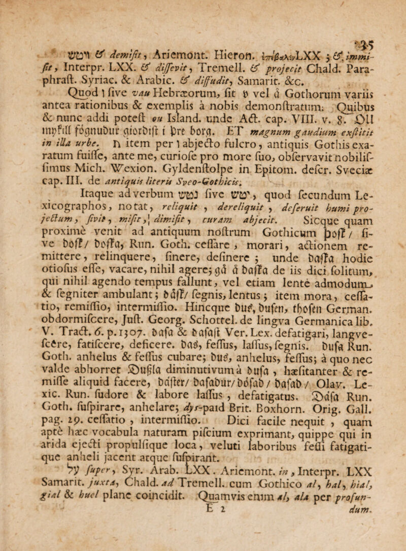 demifit, Ariemont. Hieron. Wm»LXX >tf.lmmi- pt, Interpr. LXX. £? diffevit, fremell. & projecit Chald. Para- phraft. Syriae. & Arabie. & diffudit, Samaric. &c. Quod l five vau Hebraeorum, fit e vel d Gothorum variis antea rationibus & exemplis a nobis demonftratum; Quibus & nunc addi potefl eu Island. unde Aft. cap. VIII. v. 8. £>ll fognublir gtOtbt|l i jDre bora. ET magnum gaudium exftitit in iUa urbe, n item per 1 abjefto fulcro, antiquis Gothis exa¬ ratum fuifife, ante me, curiofe pro more fuo, obfervavitnobilif- fimus Mich. Wexion. Gyldenftolpe in Epitom. defer. Sveciac Cap. III. de antiquii literis Syeo-Gothicis'. Itaque ad verbum five VftCT, quod fecundum Le- xicographos, notat, reliquit , dereliquit , deferuit humi pro- jettum, /ivit, mi fit,] dimijit, curam abjecit. Sicque quam proxime venit ad antiquum noftrum Gothicum pofT / fi¬ ve t>of?/ bofFtf, Run. Goth. cellare , morari, adtionem re¬ mittere, relinquere, finere, definere ; unde bafPa hodie otiofus effe, vacare, nihil agere; gd d bafFa de iis dici folitum, qui nihil agendo tempus fallunt, vel etiam lente admodum., & fegniter ambulant; bd(T/ fegnis,lentus; item mora, celfa- tio, remilfio, intermiffio. Hincque buf, bufen, tbofen German. obdormifeere, Juft. Georg. Schottel. de lingva Germanica lib. V. Tracfh 6. p. 1307. & bafujl Ver.Lex. defatigari, langve- fcire, fatifeere, deficere, bdd, fefius, lalfus, fegnis. bufa Run. Goth. anhelus & fefius cubare; bud, anhelus, fefius; d quo nec valde abhorret SDufjla diminutivuma fcufa , Inefitanter & re- mifie aliquid facere, bafter/ bafabur/bdfab/ bafab/ Olav. Le- xic. Run. fudore & labore lalfus , defatigatus. S>dfa Run. Goth. fufpirare, anhelare; dys-paid Brit. Boxhorn. Orig. Gall. pag. 29. ceffatio , intermiffio. Dici facile nequit , quam apte hasc vocabula naturam pilcium exprimant, quippe qui in arida ejedi propulfique loca, veluti laboribus fefii fatigati- que anheli jacent atque fufpirant. by fuper, Syr. Arab. LXX. Ariemont. in, Interpr. LXX Samarit. juxta, Chald. -td Tremell. cum Gothico al, kal, hial, gial & hucl plane coincidlt. Quamvis enim *l, ala per profun- E 2 dum.