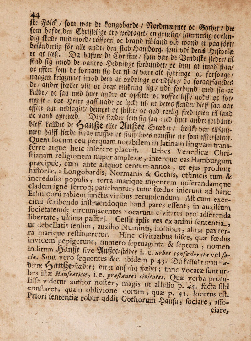 r 'f / ^ot&mamter oc ©of^cr / bee ii?Jt l €f)nfle(!ge tro roebtagef/ en grueftq/ jmmerlia oc elen- bfftriemtbnwrb/wfrmi oc bvmi> titiant, J SX$S, bcfbtiuenip for alit anbrc ben jtab Jjpatnborq/ fotu obi bevis ,ftiiifm> $«M- ®« Hfm be Sfrriftne/ f»m KS„bg fefeS fis.b ftg iniob bt oantro ■pebmnge forbunbet/ oc betn at imob-ftan/ oc efftcr fom be fornam fi'g bcr tit a(txm ait forringe oc forfonne / tiaagcn fngjmacf unob bern at op&ringe oc-ubfbre/ ba foraarfaatbetf be/anbre jtceber onf oc brcetomfrmg fig/tibi fbrbunt) S %at fijfbe/ oc faa meb fjuer aiibre at opfette oc ooffbe lifF/ aobg oc for# EfW4£4fca*si:S B®^dfc3£s65g feri e atque heic inferere placuit. Urbes Venefica Chri- ftianam reugionem nuper amplexa, interque eas Hamburvum pracipue, eum ante aliquot centum annos , ut ejus produnt hiltona, a Longobard i, Normanis & Gothis, ethnicis tum & incredulis populis , terra marique ingentem miftranda^mue cladem igne lerroq* patiebantur, tunc foedus inierunt ad hanc Etamcoru rabiem jundtis viribus retundendum Alt cum exer citui fcnbendo inltrsendoque haud pares eiTent, in auxilium focietatemq; circumjacentes Tocarunt cavitates nm’adferenda ibertate, ultima paliuri. Ceflit ipfis res ex animi femen t. a? Hi vleoellatis fenfiin, auxilio Numinis, hoftibus alma Daxter, ra marique reftitueretur. Hinc civitatibus hifce , qnefaS invicem pepigerunt, numero feptuaginta & feptem , nomen inditum live i. e. urbes coLderluTe\Z ct*. Sunt vero lequentes &c. ibidem p.43. 5)d Fflhabf «mi *C mn mr: tnnc Vocat£e funtur- jvr Xi Hanfedttcte, l.C.praftantes civitates. Qua: Verba nrotu- Ii ie videtur author nofter, magis ut aUrfinV c A n • oblivione SI . n fententiae robur addit Gothorum £#jjfq, fodare, afio- ciare.