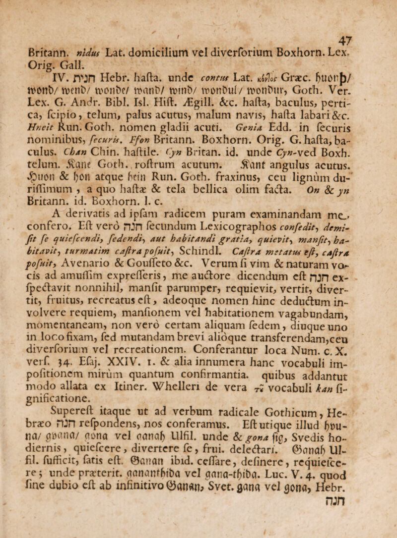 / Britann. nldks Lat. domicilium vel diverforium Boxhorn. Lex. Orig. Gall. IV. JTjn Hebr. hafta. unde contus Lat. ko?%s Graec. f)U0n{)/ n>ont>/roeniv tuonbe/ n>anb/ tvinb/ nwnDul/ wontuir, Goth. Ver. Lex. G. Andr. Bibi. Isi. Hift. Argili. &c. hafta, baculus, perti¬ ca, fcipio, telum, palus acutus, malum navis, hafta labari &c. Hnclt Run. Goth. nomen gladii acuti. Genio. Edd. in fecuris nominibus, Jecuris. Ffon Britann. Boxhorn. Orig. G. hafta, ba¬ culus. Cban Chin. ‘haftile. Cyn Britan. id. unde Cyn-ved Boxh. telum. $ane Goth. roftrum acutum. 5fant angulus acutus. 4)uon & I)0n atque fctn Run. Goth. fraxinus, ceu lignum du- riftimum , a quo haftce & tela bellica olim fada. On & yn Britann. id. Boxhorn. 1. c. A derivatis ad ipfam radicem puram examinandam me» confero. Eft vero ron fecundum Lexicographos confedit, demi- Jit fe quiefcendi, [edendi, aut habitandi gratia, quievit, manfit, ha¬ bitavit, turmatim caftrapofuit, Schindl. Cajira metatus eft, caftra pofuit, Avenario & Goufteto &c. Verum fi vim & naturam vo¬ cis ad amuftim exprefteris, me au&ore dicendum eft njn ex- fpecftavit nonnihil, manfit parumper, requievit, vertit, diver¬ tit, fruitus, recreatus eft, adeoque nomen hinc deducium in¬ volvere requiem, manfionem vel habitationem vagabundam, momentaneam, non vero certam aliquam fedem, diuqueuno in loco fixam, fed mutandam brevi alioque transferendam,ceu diverforium vel recreationem. Conferantur loca Num. c. X. verf 34. Efaj. XXIV. 1. & alia innumera hanc vocabuli im- pofitionem mirum quantum confirmantia, quibus addantut modo allata ex Itiner. Whellen de vera T; vocabuli kan fi- gnificatione. Supereft itaque ut ad verbum radicale Gothicum, He¬ braeo HJH refpondens, nos conferamus. Eft utique illud na/ *ia/ aona vel canaf) Ulfil. unde gona fig, Svedis ho¬ diernis , quiefcere, divertere fe, frui. deleftari. ©cmaf) UI- fil. fufficit, fatis eft. ©euan ibid. ceftare, definere, requieice- re 3 unde proterit, aanan^hiba vel aana-rf)ti)a. Luc. V. 4. quod line dubio eft ab infinitivo ©anan/Svet. gana vel $0na, Hebr. run