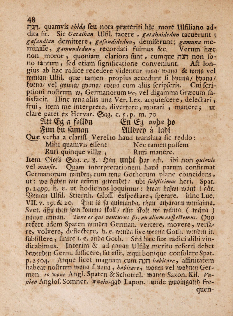 npn- quamvis thlda feu nota praeteriti hic more Ulfiliano ad¬ dita (it. Sic Gataiban Ulfil. tacere y gatahaidedun tacuerunt ; gafandian demittere* gafandidedun* demiferunt; gamuna me- miniffe* gamundedum recordati fuimus &c. Verum haec non moror , quoniam clariora (unt > cumque rUH non fo- no tantum * fed etiam figmficatione conveniunt. Aft lon¬ gius ab hac radice recedere videntur tuna/ tuana & tuena vel n>emqn lllfil. quae tamen propius accedunt fi ftttuna/ Oucma/ f)t>ena/ vel at>Uiia/ guartfl/ quena cum aliis fcripfieris, Cui feri- ptioni noftrum tu* Germanorum vel digamma Graecum fa- tisfacit. Hinc tuna aliis una Ver. Lex. acqmefcere, delectari* frui* item me interprete, divertere, morari , manere j ut clare patet ex Hervar. <g>«g. c, j-.p. m. 70 2itt a foflDu <£n mpa J30 $tm bit famati SJttbrcp a labi Quae verba a clariff.^Verelio haud translata fic reddo: Mihi quamvis edent Nec tamenpofifem Ruri quinque villae * Ruri manere. Item ©fof$ @aq. c, 8. ftav tcfu ibi non quievit vel manfit. Qpam interpretationem haud parum confirmat Germanorum tvcnben* cum n>na Gothorum plane coincidens> ut: u>o ^abni totv Cieftern getwnbef/ ubi fubftitimtu heri. Spat. p, 24pp, h. e. ut hodie nos loquimur: l)tunr faftut tudnf i qor. QJcntan Ulfil. Stiernh,. Glolf exfpedare* fperare. hinc Lue. VII. v. 1 p. & -20. $f)u \$ fa quimanba, rf>air at^aramnucniaima. Svet, dfiu tfeerr fbm fomttta ftall/ clfer flofe tui tuanfa, ( tudna ) ndqon anttatt. Tunc es qui venturus fts^ an alium exjpeftenms. Qup refert idem Spaten tuenben German. vertere* movere* verfa- re* volvere* defledere, h. e. tuettba five tuentia Goth. menben it. fubfiftere * finire i. e. dttba Goth. Sed haec fuse radici alibi vin¬ dicabimus. Jnterim & ad qnnan Ulfilse merito referri debet betuenbcn Germ. fufficere* fat efie* sequi bonique confidere Spat. f>. 2504. Atque licet magnam cum nJJl habitare, affinitatem tabeat noflrum tuotia f uona y habitare* tvonen vel tuofnert Ger¬ men. to ivone Angi. Spaten &Schottel. tuanen Saxon. Kil. Vu- nkn Anglof. Somner. Jw/V-gqb Lapon. unde tutlOingateb fre- quen-