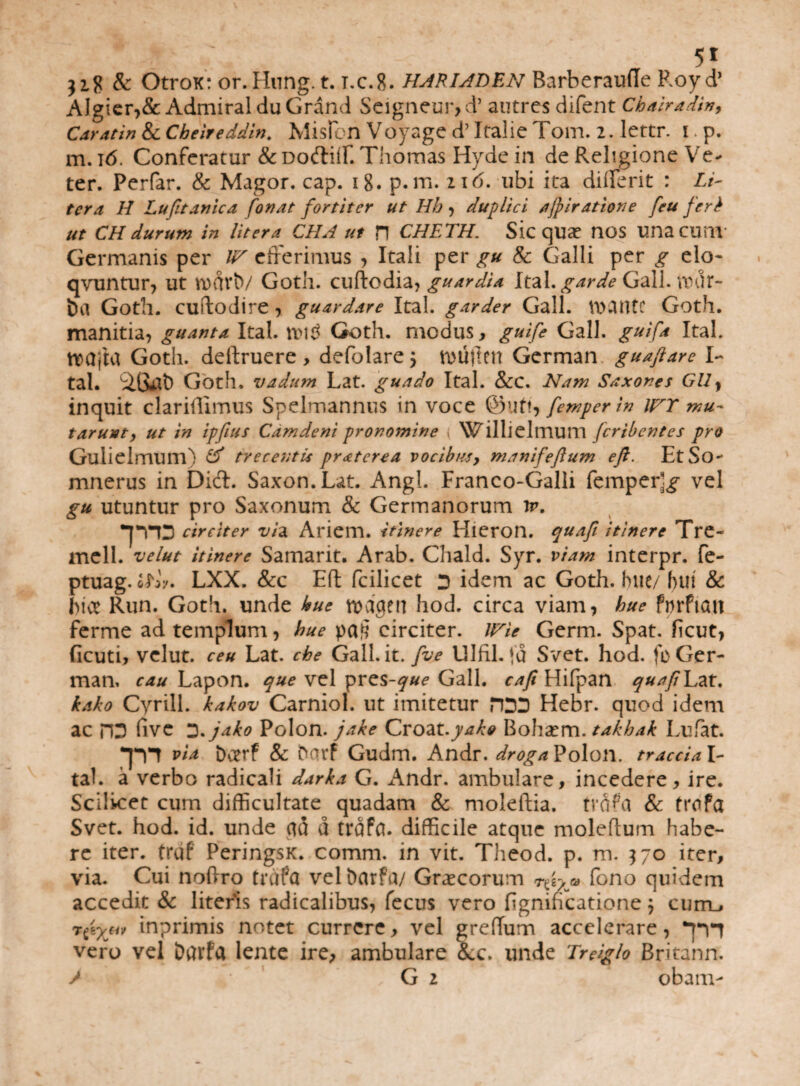 318 & Otrox: or.Hung. t. t,c.8. HARIADEN Barberaufle Royd’ AJgier,& Admiral du Grand Seigneur, d’ autres difent Chairadin, Caratin & Cbeireddin. MisPon Voyage d’ Italic Tom. 2. lertr. i * p. m. 16. Conferatur & DortiiP. Thomas Hyde in de Religione Ve¬ ter. Perfar. & Magor. cap. 18. p.m. i\6. ubi ita di (Perit : Li¬ ter a H Lufitanica fonat fortiter ut Hh > duplici ajpiratione [eu feri ut CH durum in Utera CHA ut H CHETH. Sic qUX HOS unacum Germanis per W efferimus , Itali per gu & Galli per g elo- qvuntur, ut n)dvtv Goth. cuftodia, guardia Ital. garde Gall. vror¬ ba Gotll. cuftodire , guardare Ital. garder Gall. VDCUttC Goth. manitia, guanta Ital. n>i$ Goth. modus, guife Gall. guifa Ital. ttxjjhj Goth. deftruere , defolare \ VDUjlen German guaftare I- tal. Goth. vadum Lat. guado Ital. &C. Nam Saxones GU} inquit clariffirnus Spelmannus in voce @uft9 femperin IFT mu¬ tarunt, ut in ipfius Camdeni pronomine ; Willielmum fcribentes pro GulielmunV & trecentis praterea vocibtis> manifeftum eft. EtSo- mnerus in Dici. Saxon. Lat. Angi. Franco-Galli femper]^ vel gu utuntur pro Saxonum & Germanorum ir. •JTID circiter vidi Ariem. itinere Hieron. quafi itinere Tre- mell. velut itinere Samarit. Arab. Chald. Syr. viam interpr. fe- ptuag. eLV. LXX. &c Eft fcilicet D idem ac Goth. huc/ fnn & fice Run. Goth. unde hue n>dgen hod. circa viam, hue fnrftcm ferme ad templum, hue circiter. /Vie Germ. Spat. heut, ficuti, velut. ceu Lat. che Gall.it. fve Ulfil. )d Svet. hod. fo Ger¬ man, cau Lapon. que vel pres-^«? Gall. cafi Hifpan quafi Lat. kako Cyrill. kakov Carniol. ut imitetur HDD Hebr. quod idem ac PD (ive *2%jako Polon. jake Croat.yake Boha^m. takhak Lufat. . T* via Doerf & bavf Gudm. Andr. droga Polon. traccia I- tah a verbo radicali darka G. Andr. ambulare, incedere, ire. Scilicet cum difficultate quadam & moleftia. tvdfa & trofa Svet. hod. id. unde ad d trdffl. difficile atque moleftum habe¬ re iter, trdf PeringsK. comm. in vit. Theod. p. m. 370 iter, via. Cui noftro trdfa vel barfa/ Graecorum ® Pono quidem accedit & literis radicalibus, fecus vero figniheatione j currn* rpyjiv inprimis notet currere, vel grehum accelerare, Til vero vel Darfa lente ire, ambulare &c. unde Treiglo Britann. > *• * G 2 obam-