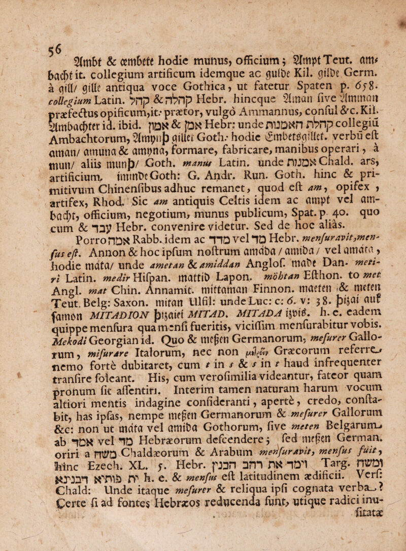 2(mbt & cemSete hodie munus, officium; SlmptTeut. am* bachtit. collegium artificum idemque ac guibe Kil. fliSbe Germ. a giUc antiqua voce Gothica, ut fatetur Spaten p. <5j8- coUegiumLztin. ^np &nVnp Hebr. hincque 2lman five ilmttiait praefectus opificum,it.* praetor, vulgo Ammannus, conful dec. Kil. 2lmbacf)tev id. ibid. |1QK & Jon Hebr: unde nUORH fknp collegia Ambachtorum, StmpnJ) culle. Goth.- hodie gmbetsqlllct. verbu eft amari/ cumina & ampna, formare, fabricare, manibus operari, a tnuu/ aliis munjj/ Goth. manus Latin. unde fWD^Chald. ars, artificium, tniinbt Goth: G, Andr. Run. Goth. hinc & pri¬ mitivum Chinenfibus adhuc remanet, quod eft am, opifex , artifex, Rhod. Sic am antiquis Celtis idem ac atnpf vel am- bad;t, officium, negotium, munus publicum, Spat. p 40. quo cum & 13V Hebr. convenire videtur. Sed de hoc alias. Porro riDK Rabbyidem ac *HD vel *Tp Hebr. menfuravit,mcn' fus eft. Annon & hoc ipfum noftrum arndba / aintba /vel amata, hodie mdta/unde amet an & amiddan Anglofi ttia&t Dan- meti¬ ri Latin. medir Hifpan. mattib Lapon, mobtan Efthon. to met Angi, mat Chin. Annamit. miftaman Finnon. rnaefen <8c rnthn Teut. Belg: Saxon, mitan UlfiJ: undeLuc: c: 6. v: 38. fjtjafauf famon mitadion Jjijatft mitad. mitada ijpitb h. e. eadem quippe menfura qua mcnfi fueritis, viciflim menfurabitur vobis. Mekodi Georgian id. Quo & mejjtn Germanorum, me fur er Gallo¬ rum , mifurare Italorum, nec non /uibS, Graecorum referre_> nemo forte dubitaret, cum t in r & / in t haud infrequenter tranfire folcant. His, cum verofimilia videantur, fateor quam pronum fit aflcntin. Interim tamen naturam harum vocum altiori mentis indagine confideranti, aperti, credo, confia- bit, has ipfas, nempe mefcn Germanorum & mefurer Gallorum &c: non ut mdta vel atlliba Gothorum, five meten Belgarum-, ab *tDR vel ‘ID Hebraeorum dcfcendere; fed nvfen German. oriri a nt£?D Chaldaeorum & Arabum medfuravit, menfus fuit, hinc Ezech. XL. f. Hebr. pan arn m AD'l Targ. fWD) KTUb fp h. e. & menfus eft latitudinem aedificii. Veri: Chald: Unde itaque mefurer & reliqua ipfi cognata verba-. ? Certe fi ad fontes Hebraeos reducenda funt, utique radici inu- . fitatx f J