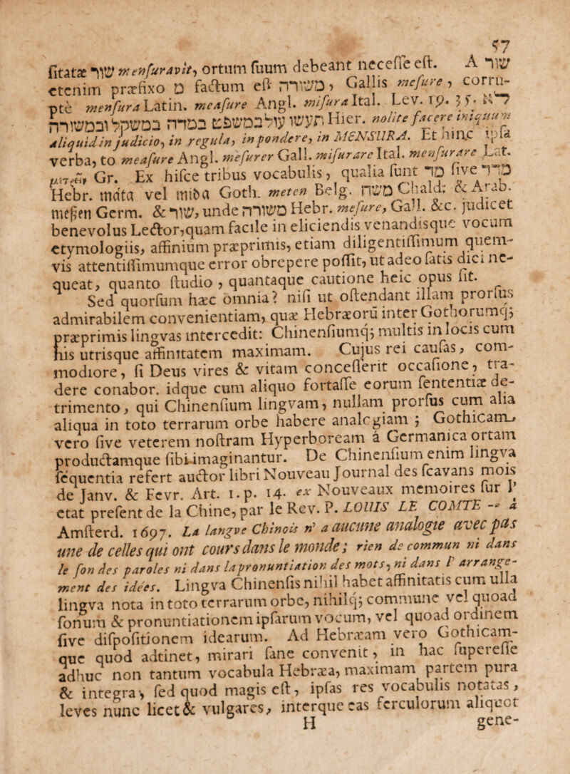 • * ^ <7 fitatse w vtenfuravit, ortum fuum debeant necefie eft. A “iw etenim pnrfixo D fadum eftmWD) Galhs corru¬ pte menfura Latii!. meafure Angi, nufura Ita.. Lev. 19. 5f; k- ' mQ2 {«3^ wyr. Hier, nohti facnc tmquuvt dliquidinjudicio, in regula, i» pondere, in MENSURA. Et hlAC ip& verba, to meafure Angi, me fur er GzW.mifurarcltA. menfurare Eat. Gr. Ex hifce tribus vocabulis, qualia fuiit ID five i p Hebr. mata vel miba Goth. mete» Belg. n^aCaald: Ce Arao. mefitn Germ. & 1W, unde mTO Hebr. mefure, Gad. 6tc. judicet benevolus Ledor,quam facile in eliciendis venandisquc vocum etymologiis, affinium prxpnmts, etiam diligentiffimum quem¬ vis attentiffimumquc error obrepere poffit, ut adeo fatis dici ne¬ queat, quanto ftudio , quantaque cautione nete opm iit. Sed quorfum hac omnia? nifi ut oftendant illam proruis admirabilem convenientiam, qua: Hebraeoru inter Gotnorumq; pratprimis lingvas intercedit: Chinenfiumq; multis m locis cum his utrisque affinitatem maximam. Cujus rei caulas, com- modiore, fi Deus vires & vitam concefierit occatione, va¬ dere conabor, idque cum aliquo fortafie eorum fententite e- trimento, qui Chinenfium lingvam, nullam prorfus cum a ia aliqua in toto terrarum orbe habere analogiam ; Gothicam-» vero five veterem noftram Hyperboream a Germanica ortam produdamque fibumaginantur. De Chinenfium emm lingva fequentia refert audor libri Nouveau Journal desfcavan, mois de Janv. & Fevr. Art. i.p. 14- « Nouveaux memoires fur 1 etat prefent de la Chine, par le Rev. P. LOUIS LE COMTE - « Amfterd. 1697. 1* Ungvc Chinois ri a meum analogie aveepas une de celles qui ont cours dans le mande; rien de commun ni dans le fon des paroles ni dans lapronuntiation des mots,ni dans l arrange- rnent des idees. Lingva Chinenfis nihil habet affinitatis cum ulla lingva nota in toto terrarum orbe, nihilq; commune ve! quoad fonum & pronuntiationemipfarum vocum, vel quoad ordinem five difpofitionem idearum. Ad Hebratam vero Gothicam- que quod adtinet, mirari fane convenit, m hac fuperefic adhuc non tantum vocabula Hebrxa, maximam partem pura & integras fed quod magis eft, ipfas res vocabulis notabas, leves nunc licet & vulgares, interqueeas ferculorum aliquot H gene-