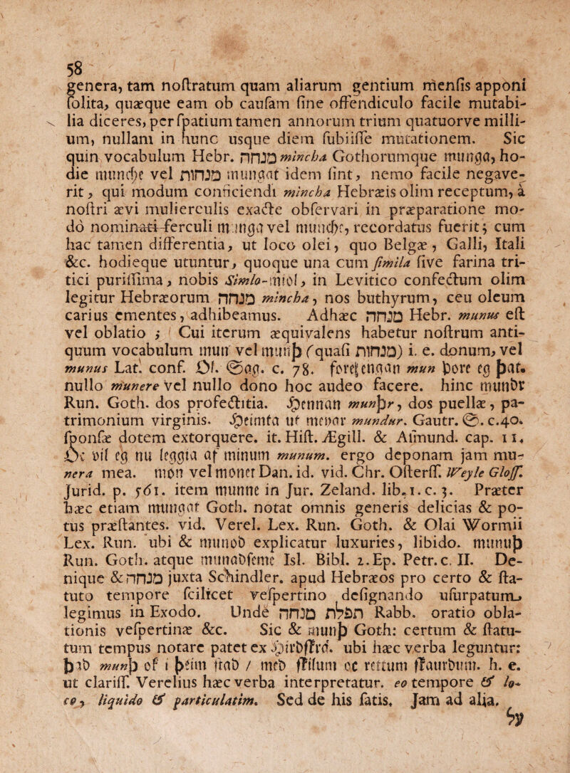 genera, tam noftratum quam aliarum gentium menfis apponi (olita, quaeque eam ob caufam fine offendiculo facile mutabi- \ lia diceres, per fpatium tamen annorum trium quatuorve milli¬ um, nullam in hunc usque diem fubiifie mutationem. Sic quin vocabulum Hebr. r\T\2D minebo. Gothorumque munga, ho¬ die mtincf;e vel niPUD munaat idem fint, nemo facile negave¬ rit > qui modum conficiendi 'minebo, Hebrads olim receptum, a noltri aevi mulierculis exa&e obfervari in praeparatione mo¬ do nominati-ferculi m inga vel numcf)e, recordatus fuerit} cum hac tamen differentia, ut loco olei, quo Belgae, Galli, Itali &c. hodieque utuntur, quoque una cum fmlla five farina tri¬ tici puriiTima, nobis Sim/o~mi£>\> in Levitico confectum olim legitur Hebraeorum HPIJD minebar, nos buthyrum, ceu oleum carius ementes, adhibeamus. Adhaec nnjQ Hebr. munus eft vel oblatio ,* 1 Cui iterum aequivalens habetur noftrum anti¬ quum vocabulum muti vel tttunj) (quafi niftfD) i. e. donum, vel munus Lan conf. Of. @00. c. 78* fove|cn,<ian mun tore cg Jjtrt* nullo munere vel nullo dono hoc audeo facere, hinc numbr Run. Goth. dos profeftitia. Jpennan munfyr, dos puellae, pa¬ trimonium virginis. JQeimfa uf meum* mundur. Gautr. ©. c.40* fponfae dotem extorquere, it.Hift.jEgill. & Aimund. cap. n4 Oc t>fl e$ rui (egejict ctf minum munum. ergo deponam jam mu- ner a mea. tiion vel monet Dan. id. vid. Chr. Ofterff. iFeyle Glojf. jurid. p. jdi. item rountie in Jur. Zeland. lib^i.c. 3. Procter haec etiam mu net ctf Goth. notat omnis generis delicias & po¬ tus praedantes, vid. Verel. Lex. Run. Goth. & Olai Wormii Lex. Run. ubi & munob explicatur luxuries, libido, mutuijj Pvun. Goth. atque mtmaDfemc Isi. Bibi. i.Ep. Petr.c, II. De¬ nique &nnJO juxta Sehindler. apud Hebraeos pro certo & fla¬ tu to tempore fcilicet vefpertino defignando ufarpaturru legimus in Exodo. Und& rbbn Rabb, oratio obla¬ tionis vefpertinae &c. Sic & rnuiif) Goth: certum & flatu- tum tempus notare patet ex ^rrbffrcf. ubi haec verba leguntur: mun\) of i |>fim flat) / met) fltfum cc rettum flaurtwm. h. e. ut clariff. Verelius haec verba interpretatur, ^tempore & io* eo7 liquido & partjculatim* Sed de his fatis* Jam ad alia. bt