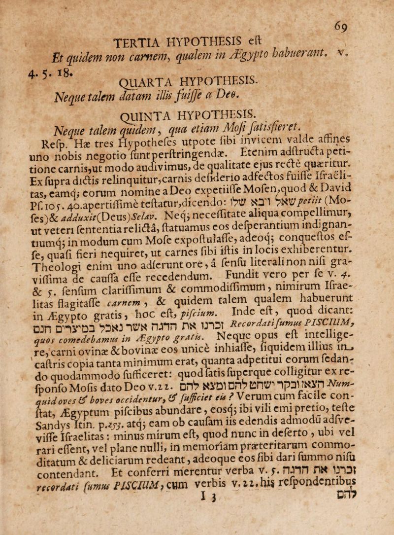 TERTIA HYPOTHESIS eft Et quidem non carnem, qualem in /Egypto habuerant, v. 4' 5' l8‘ QUARTA HYPOTHESIS. Neque talem datam tllk fuijje a Deo. QUINTA HYPOTHESIS. Neque talem quidem, qua etiam Moji fatisfieret. Refp Ha: tres Hypothefes utpote (ibi invicem valde affines uno nobis negotio funtperftringendae. Etenim adftructa peti¬ tione carnis,ut modo audivimus, de qualitate ejus refteqweritur. Ex fupra didis relinquitur,carnis debderio adfedos fuiffe ifi adi¬ tas, eamq; eorum nomine a Deo expctiilfe Mofen,quod & David Pff io r. Ao.apertiffime teftatur,dicendo: t*V fes )&adJuxit(PcvLs)SeUv. Neq, neceffitate aliqua compellimur, ut veteri fententia relida, ftatuamus eos defoerantium indignan- tiumq j in modum cum Mofe expoftulafle, adeoq; conqueftos ef- fe, qua fi fieri nequiret, ut carnes fibi iftisin locis exhiberentur. Theologi enim uno adierunt ore, a fenfu literalinonnifi gia- v illima de caufTa e(Te recedendum. Fundit vero per fe v. 4. & r fenfum clarilfimum & commodiffimum, nimirum Ilrae- litas'flagitate canem, & quidem talem qualem habuerunt in dlgypto gratis, hoc eft, pifeium. Inde eft, quod dicant, njn D-nSTDS bDHJ TW fUUl n« iroi Recordat,'fuma PISCIUM, quos comedebamus in cEgypto gratu. ^ Neqqe OpUS eft inte lge- re,carni ovinae &bovinae eos unice inhialTe, fiquidem illius in_, caftris copia tanta minimum erat, quanta adpetitui eorum Pedan¬ do quodammodo (ufficeret: quod fatis luperque colligitur exre- fponfo Molis dato Deo v.z z. DHb Ki‘D1 DPlb UHV' Num' quid oves (E boves occidentur, & Jafficiet eu ? Verum cum facile con¬ fiat, vEgyptum pifeibus abundare, eosqj ibi vili emi pretio, tefte Sandys Itfn. v.zyj. atq; eam ob caufam iis edendis admodu adfve- vifEc Ifraelitas: minus mirum eft, quod nunc in deferto , ubi vel rari efient, vel plane nulli, in memoriam praeteritarum commo¬ ditatum & deliciarum redeant, adeoque eos fibi dari fummo mfu contendant. Et conferri merentur verba V. y. rmn m ITDt recordati fumus PISCIUM, C1W1 verbis V.ll.hlS refpondcnnbus I } DIT?