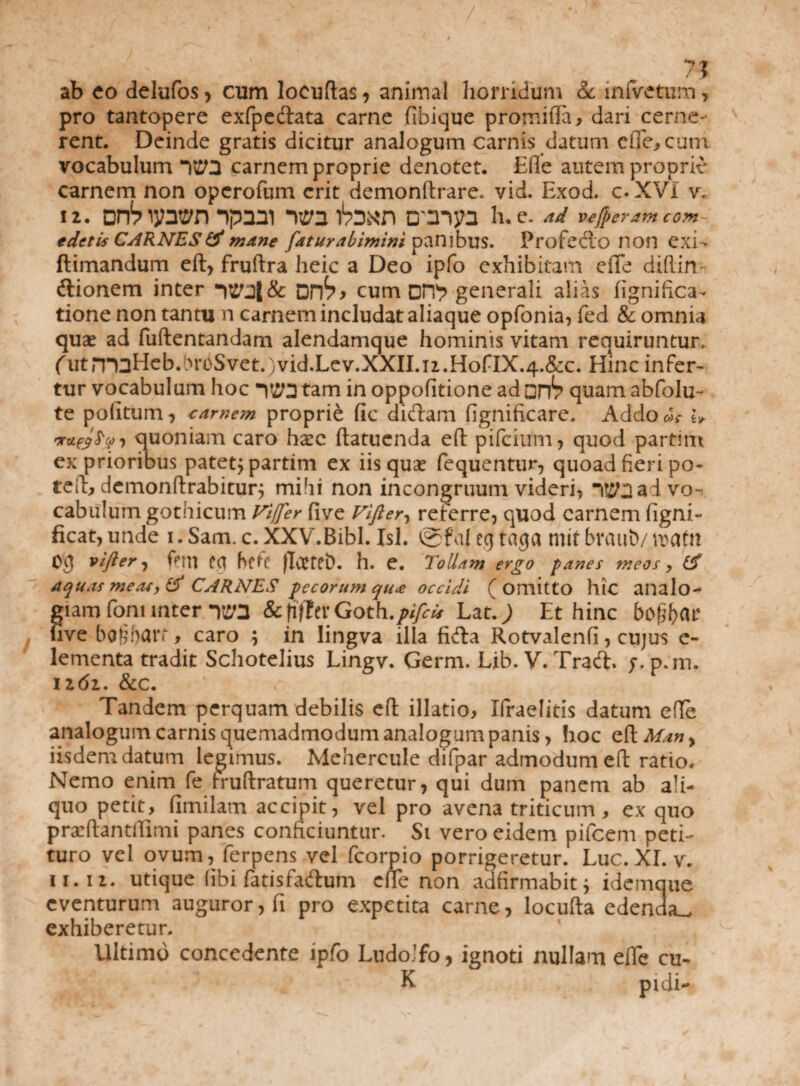 y , ^ 7? ab eo delufos, cum locuftas, animal horridum & infvetura, pro tantopere exfpedata carne fibique promifla, dari cerne¬ rent. Deinde gratis dicitur analogum carnis datum ciTe,cuni vocabulum Y£0 carnem proprie denotet. Efle autem proprie carnem non operofum erit demonftrare. yid. Exod. c.XVI v. 12. vrbij?3t£/n ipaai uto binn cmjn h.e. ad vejperam com edetis CARNES & mane fatur abimini panibus. Profedo non exi- ftimandum eft, fruftra heic a Deo ipfo exhibitam ede diflin dionem inter *WjJ& cum or?? generali alias fignifica- tione non tantu n carnem includat aliaque opfonia, fed & omnia quae ad fuftentandam alendamque hominis vitam requiruntur, (utrT^3Heb.bn)Svet.)vid.Lev.XXII.n.HofIX.4.&c. Hinc infer- tur vocabulum hoc W3 tam in oppofitione ad quam abfolu- te politum, carnem proprie fic didam fignificare. Addo us- W nr quoniam caro h^ec ftatuenda eft p i Teium, quod partim ex prioribus patet^ partim ex iis quae fequentur, quoad fieri po- teft, dcmonftrabitur; mihi non incongruum videri, 1^3 ad vo¬ cabulum gothicum ft/fer five Vifter, referre, quod carnem ligni- ficat, unde i. Sam. c. XXV.Bibl. Isi. ©fal eg taga mit braut)/ watn cg vifter, feni eq hefi (ItfteD. h. e. Tollam ergo panes meos > aquas meas, & CARNES pecorum qua occidi (omitto hlC analo¬ giam foni inter y^3 Scjiftn Goth.piftii Lat.) Et hinc bofyav live ba§hart, caro ; in lingva illa fida Rotvalenfi, cujus e- lementa tradit Schotelius Lingv. Germ. Lib. V. Trad. y.p.m. iz6i. &c. Tandem perquam debilis efl illatio, Ifraelitis datum ede analogum carnis quemadmodum analogum panis, hoc eft Many iisdem datum legimus. Mehercule difpar admodum eft ratio. Nemo enim fe truftratum queretur, qui dum panem ab ali¬ quo petit, fimilam accipit, vel pro avena triticum, ex quo prseftantfiimi panes conficiuntur. Si vero eidem pifcem peti¬ turo vel ovum, ferpens vel fcorpio porrigeretur. Luc. XI. v. ii. ii. utique (ibi fatisfadum ciTe non adfirmabit; idemque eventurum auguror, fi pro expetita carne, locufta edenda^ exhiberetur. Ultimo concedente ipfo LudoJfo, ignoti nullam eiTe cu- E pidi-