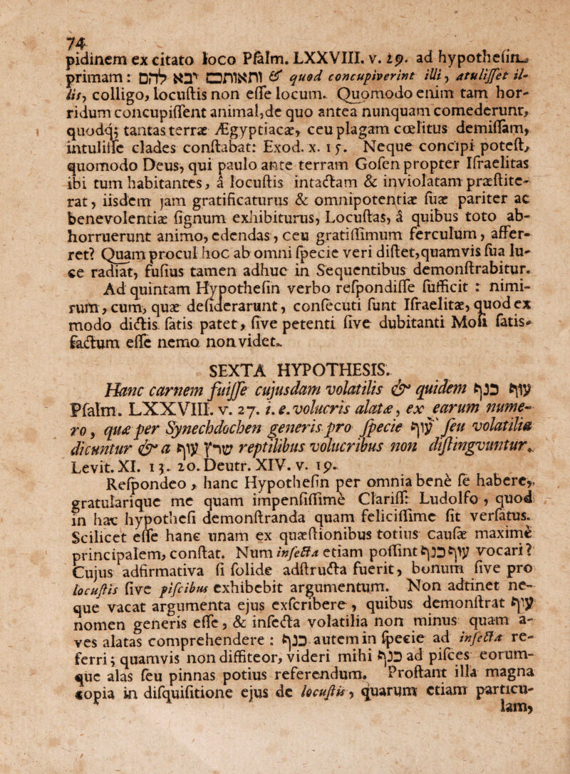 primam : OnV T oni^ni & quod concupiverint illi , atulijfet il¬ iis, colligo, locuftis non eflTe locum. Quomodo enim tam hor¬ ridum concupiflent animal,de quo ante^Tlunquam comederunt, quodq, tantas terrae dEgyptiacae* ceu plagam ccelitus demiffam* mtuliifc clades conflabat: Exod, x. i f. Neque concipi poteft, quomodo Deus, qui paulo ante terram Gofen propter Ifraelitas ibi tum habitantes, a locuftis intacflam & inviolatam praeftitc- rat, iisdem jam gratificaturus & omnipotentiae Cux pariter ac benevolentiae fignum exhibiturus, Locuftas, i quibus toto ab¬ horruerunt animo,edendas, ceu gratiffimum ferculum, affer¬ ret? Quam procul hoc ab omni fpecie veri diftet,quamvis lua lu¬ ce radiat, fufius tamen adhuc in Sequentibus demonftrabitur. Ad quintam Hypothefin verbo refpondiffe fufficit : nimi¬ rum, cum, quas defiderariint, confecuti funt Ifraelitae, quod ex modo di<ftis fatis patet, five petenti five dubitanti Moii fatis* fkdum efle nemo no avide t». SEXTA HYPOTHESIS. Hanc carnem fuijfe cujusdam volatilis quidem tps Pfalm. LXXVIII. v. 27. L e. volucris alat a, ex earum nume¬ ro , quaper Synechdochen generispro fpecie tpv feu volatilia dicuntur &* a rpy reptilibus volucribus non dif ingvuntur* Levit. XI. 13. 20. Deutr. XIV. v. 19. Refpondeo , hanc Hypothefin per omnia bene fe habere*, gratularique me quam impenfiftime ClarifTr Ludolfo * quod in hac hypothefi demonftranda quam feliciflimc fit verfatus. Scilicet effc hanc unam ex qu^ftionibus totius caufe maxime princiDalem, conflat. Num infeBa etiam pqflinttpDfrpy vocari? Cujus adfirmativa fi folide adftrufta fuerit, bonum five pro locuftis five pifcibm exhibebit argumentum. Non adtinet ne¬ que vacat argumenta ejus exfcribere, quibus demonftrat frpy nomen generis effe, & infe<fta volatilia non minus quam a- ves alatas comprehendere : frp autem in fpecie ad infeBa re¬ ferri \; quamvis non diffiteor, videri mihi ad pifees eorum- €juc alas feu pinnas potius referendum» Proflant illa magna «opia in difquifitione ejus de locuftu, quarum etiam particu-