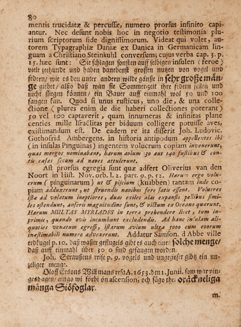 mentis trucidatae & perctifla?, numero prorfus infinito capi¬ antur. Nec defunt nobis hoc in negotio teftimonia plu¬ rium feriptorum fide digniffimorum. Videat qui volet, au- torem Typagraphiae Daniae ex Danica in Germanicam lin¬ guam a Chriitiano Steinkuhl converjfum^ cujus verba eap. 3. p. 1 f. licxc funt: ©ie fcjjlageu fonjten cmfffelbigen infulen (feroe } mlt geebitnDe tmb fyabtn banebenji groflen ttufcett son vogd uht> fcbtm/ rofe U brn mttx attbem rnlbt gcfajfr infclyvQV^ttnatt- g€ giebef/.a(§o baj? mn fit ©ommer^cit if>re febem feiien tmb m<fyt jTiegeri fdnnen/ eiti SBatier auff' emmaS)! u>o( jo unb 100 fangen f an. Quod fi unus rufticus, uno die, & una colle¬ ctione ( plures enim de die haberi collectiones poterant) jo vel 100 captaverit, quam innumeras & infinitas plane centies mille Ifraelitas per biduum colligere potuiffe aves, exiftimandum e it. De eadem re ita dinerit Joh. Ludovic. Gothofrid Ambergens, in hiftoria antipodum appellentes ibi (in infulasPinguinas) ingentem volucrum copiam invenerunt y quas mergos nominabanty harum avium 30 aut 140 fuftibus & con¬ tis cajas fecum ad naves attulerunt. Alt prorfus egregia fiint quae adfert Oliverius van den Noort in Hift. Nov. orb. I. z. part. p. p. fz. Harum ergo volu¬ crum ( pinguinarum) ut (f pljcium (Jcuabben) tantam inde co¬ piam adduxerunt ? ut ftruendis navibus fere fatis efifent. Volucres ifia ad volatum ineptiores, duas exiles alas expanjis pellibus fimi- les oflendunt, anferis magnitudine funt^tf viUum ex Oceano quarunt» Harum MULTAS MTRIADSS in terra prehendere licet, tum in- primis j quando ovis incumbunt excludendis. Ad hanc infulam ali¬ quoties venatum egreffit, iftarum avium ultra yooo cum ovorum inaftimabili numero advexerunt. Addatur Samfon. d Abbe Ville erbftigeip.io» Da(5mafjcvgefftigdg gibf es aucf; eme f Old)CJlJCttCje/ i)afj auff einma')! tiber 50 o ftnt> gefangen movbcn. Joh. @tvau£en£ rcife p. p, t>ogeh> unb imgtjtefer gi6| etn un- leliger menge. VliAA ■; : v' 43loff firSoitS 2BiK mane? refaA. 16j j .& en 1 .Junii, fom mar mu ge^agen/aingo mi fbvbi bnafcenfion, oeb fugotbcs Op4<frtdl0a m.