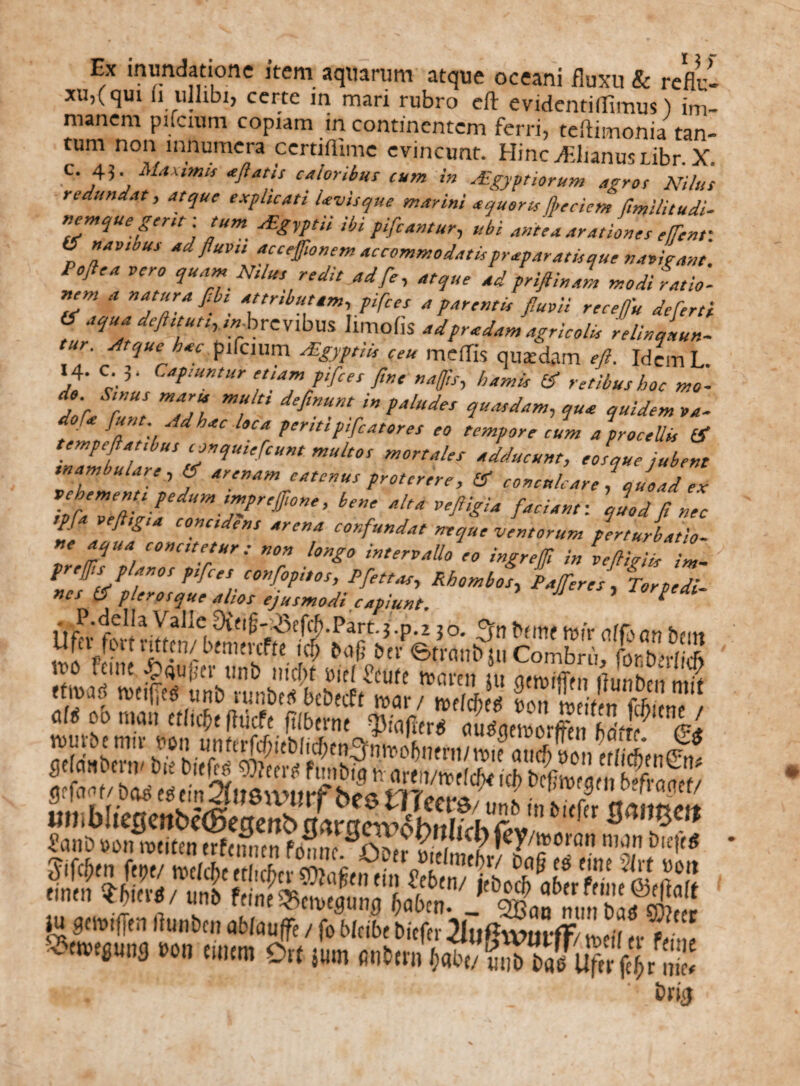 Ex inundatione item aquarum atque oceani fluxu & refli> xu,(qui u ulhbi, certe in mari rubro eft evidentiflimus) im¬ manem pifcium copiam in continentem ferri, teftimonia tan¬ tum non innumera certiffime evincunt. Hincdiiianusubr. X. f. 45. Maximis «flatis caloribus cum in Aegyptiorum agros Nilus redundat, atque explicati Uvis que marini aquor ts ffeciem ftmilitudi- nemque gerit ■ tum Aigyptii ibi pifcantur, ubi antea arationes effent: (5 navibus ad fluvii acceftonem accommodatispr «paratis que navirant. Poflea vero quam N,lus redit ad fe, atque ad priftinal modi ratio¬ nem a natura fibt^ attributam, pifces a parentis fluvii receffu de fert i & aqua deftttuthanbrcvibm IimoflS adpr«dam agricolis relinquun- ur Atque h«c pifcium Algyptiis ceu medis quatdam eft. IdemL. 14. c. 3. Capiuntur etiam pifces fine naffis, hamis & retibus hoc mo- do Sinus maris multi definunt in paludes quasdam, qua quidem va- do f« furit Ad hac loca peritipifcatores eo tempore cum a procellis & iZmbuhre5 m“h°S m°naleS Adducnt’ s que jubent inambulare, arenam catenus proterere, & conculcare , quoad ex ToiZ7y ’ be”e «lta ve^U /'«>«: quod fi nec tpfa veftigta concidens arena confundat neque ventorum perturbatio¬ ne aqua concitetur: non longo intervallo'eo ingreffi in veftigiis L fr effis planos pifces confopitos, Pfettas, Rhombos, P affer es. Torpe di nes 0* plerosque alios ejusmodi capiunt ’ * . P.della Vaile 9ittM3cffPart.3.p.z 30. t»fmf nir affs on tatt Ufer fort vitten/ btmtvcfte id> boji bneiraubiu CoSS,!!! iro feuic pqujicr unb iiicbt viel Scut( tuavtn ju gtiui'Tfii ffunben nut ttmf, tvciiies uni) iunbtdbebecff mx / mld) g tvS n tt , M ob nm ttlifr fhicfe ftfberne m*blic0cnbe©e3mb_^ £anD Dotmeiten erfcin-cn fomit rwfS?i1C? »ey/?orQn »W . M»