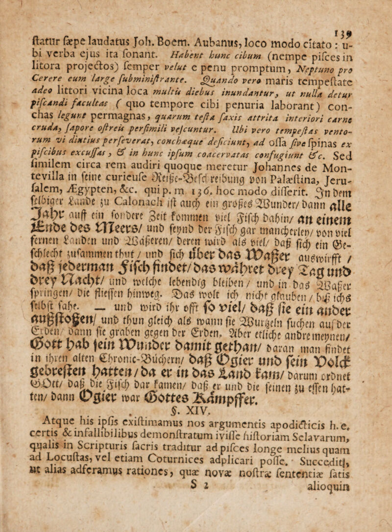 ^ ^ i , J j £ flatur fiepe laudatus Joh. Boem. Aubanus, loco modo citato : u- bi verba ejus ira fbnant. Habent hunc cibum (nernpc pilees in litora projeck>3) femper velut e penu promptum, Neptuno pro Cerere eum large fiubminiftrante. Quando vero maris tempeflatc adeo littori vicina loca multis diebus inundantur, ut nulla detuy pifcandi facultas ( quo tempore cibi penuria laborant) con¬ chas legunt permagnas, quarum tefia [axis attrita interiori carne cruda, fapore oftreis perfimili vejeuntur. Ubi vero tempefias vento¬ rum vi diutiusperfeverat, conchaque deficiunt, ad offa /insfpinas ex f ficibus excujfias , fi in hunc ipfium coacervatas confugiunt fic. Sed limilem circa rem audiri quoque meretur Johannes de Mon- tevilla in feinc curieufe Oteijje^efcf reibung uon Palaiftina, Jeru- lalern, -ffgypten, &c. qui p. m 13 6. hoc modo differit. bent fcloiaer Sai.be ju Calonach ijt aud? eiii grbjied‘3©unber/bann nile auft einioi bcre 3ht fommett tnd Jifd) ba(jin/ AU Clttcnt ihiibe 0?6 illeetB/ «ut) fepnt> {Serjyifcf; gar mancjjerlet)/ ron «id femen S uben unb iSofferen/ betett umD ale; bid/ ba§ fi,fi Cjn q$(. fdjfecftt uffammen tfnif / unb ftcf> ifbep Wofitv au^irfft / bag tebemwn Jifcggttbet/bns wnbref breyXp.atmb brey unb n>c(cf>c (cbettbig bhibm/ unb in b<i£ fpnngcn/ Die fheffen bttmteg. tvoft teb nifff gfaubcn/ bi£ iffg fetbjt fabe. _ unb tturD ibv efft fo Vkl/ fte eitt (UtbW «Ugjtogen/ unb tbun gfeicb alti wannjie 2BmMn fueben aufbet oa:m jt'c mtn ber €rben. Sibcr etliffe anbre meptm/ Wvtv y4b jcilt tX/UrtbC£ bitntlt £>a?an uicui finbef in ibven alten €brontc-23ud)ern/ bag CDflier unb feilt Volc? geovejmt batten/ba a* in bns tanb tum/ barum orbnet babbie ^i|d; bar fatnen/ bafj er unb bie leinen 5 u e<Teii bat* ten/ banit (DgiCt: tuar (Bottce ^nmpjfep. 5. XIV. Atqiie his lpfis exiftimamus nos argumentis apodidicis h. e. certis oc infallibilibus dcmonftratum ivifle /liftoriam Sclavarurm qualis m Scripturis lacris traditur ad pilees longe melius quam ad Locuftas, vel etiam Coturnices adplicari poffe. * Succe;dit|, ut alias adferamus rationes, quar novs noftr* fententix fatis