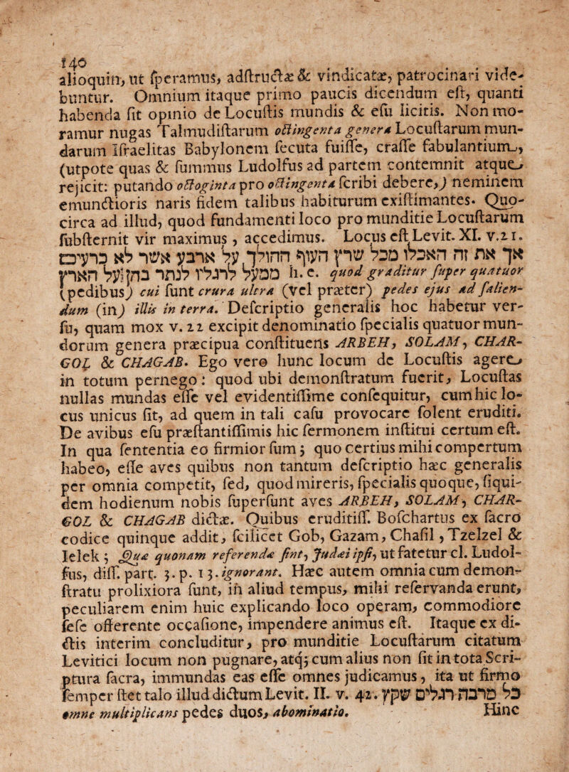 alioquin, ut fp e ramus, adftruda: & vindicata*, patrocinari vide¬ buntur. Omnium itaque primo paucis dicendum eft, quanti habenda fit opinio deLocuftis mundis & efu licitis. Non mo¬ ramur nugas Talmudiftarum oBingenta genera Locutiarum mun¬ darum Ifraelitas Babylonem fecuta fuifie, crafie fabulantium,, (utpote quas & fummus Ludolfus ad partem contemnit atquo rejicit: putando oCloginta pro offingenta feribi debere,) neminem emundioris naris fidem talibus habiturum exiftimantes. Quo¬ circa ad illud, quod fundamenti loco pro munditie Locuftarum liibfternit vir maximus, accedimus. Locus eft Levit. XI. v.zi. dt? id ab -m y™ 'bynbinn «pyn fvo Vsd rasn m na *jk Vl«n Vyllna iruV rbrh ?y00 il- q»9d graditur fuper quatuor 'pedibus) cui funt crura ultra (vel praeter) pedes ejus ad fallen¬ dum (in) illis in terra. Defcriptio generalis hoc habetur ver- lu, quam mox v. iz excipit denominatio fpecialis quatuor mun¬ dorum genera praecipua conftituens ARBEH, SOLAM, CHAR- GO{. & CHAGAB. Ego vero hunc locum de Locuftis agere, in totum pernego: quod ubi demonftratum fuerit, Locuftas nullas mundas efle vel evidentiffime confequitur, cum hic lo¬ cus unicus fit, ad quem in tali cafu provocare folent eruditi. De avibus efu prxftant illimis hic fermonem inftitui certum eft. In qua fententia eo firmior fum; quo certius mihi compertum habeo, efte aves quibus non tantum defcriptio haec generalis per omnia competit, fed, quod mireris, fpecialis quoque, fiqui- dem hodienum nobis (uperfunt aves ARBEH, SOLAM, CHAR- GOL & CHAGAB didae. Quibus eruditui. Bofchartus ex facro codice quinque addit, fcilicet Gob, Gazam, Chafil ,Tzelzel & Ielek 5 quonam referenda fint, Judai ipfi, ut fatetur cl. Llldol- fos, diil. part. 3. p. 13. ignorant. II xc autem omnia cum demon- ftratu prolixiora funt, in aliud tempus, mihi refervanda erunt, peculiarem enim huic explicando loco operam, commodiore fefc offerente occatione, impendere animus eft. Itaque ex di¬ dis interim concluditur, pro munditie Locuftarum citatura Levitici locum non pugnare, atq; cum alius non fit in tota Scri¬ ptura facra, immundas eas efle omnes judicamus, ita ut firmo femper Itet talo illud didura Levit. II. v. 42. VpV B^nTOiB» omne multiplicans pedes duos, abominatio. Hinc