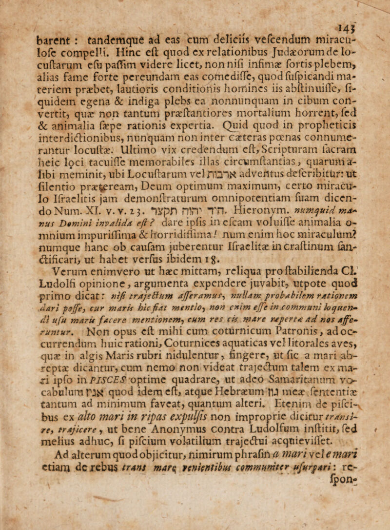 barent : tandemque ad eas cum deliciis vefcendum miracu- lofe compelU. Hinc eft quod ex relationibus Judaeorum de Io- cultarum efupafiim videre licet, non nifi infimas fortisplebem, alias fame forte pereundam eas comcdifTe, quod fufpicandi ma¬ teriem probet, lautioris conditionis homines iis abftinuifiej fi- quidem egena & indiga plebs ea nonnnnquam in cibum con¬ vertit, quae non tantum praeflantiores mortalium horrent, fed & animalia faepe rationis expertia. Quid quod in propheticis interdictionibus, nunquam non inter caeteras poenas connume¬ rantur locultae. Ultimo vix credendum eft. Scripturam lacram heic loci tacuiffe memorabiles illas circumflandas, quarum a- Iibi meminit, ubi Locuftarum velntTiK adventus de feribitur: ut filentio praeteream, Deum optimum maximum, certo miracu¬ lo Ifraehtis jam demonftraturum omnipotentiam fuam dicen¬ do Num. XI. V. v. 13. nypn nm Tn. Hieronym. numquid ma¬ nus Demini invalida eft ? dare ipfis in efcam voluiffe animalia o- mnium impuriffima & Itorridiffima / num enim hoc miraculum? numque hanc ob caufam juberentur Ifraelitae in craftinum faa- difican, ut habet verfus ibidem ig. Verum enimvero ut haec mittam, reliqua proftabilienda CL Ludolfi opinione, argumenta expendere juvabit, utpote quod primo dicat: ntfi trajeftum afferamus, nullam probabilem rationem dari peffe, cur maris hic fiat mentio, non enim e]fe in communi loquen¬ di ufu maris facere, mentionem, eum res cis mare raperta ad nos affe¬ runtur. Non opus eft mihi cum coturnicum Patronis, ad oc¬ currendum huic rationi. Coturnices aquaticas vel litorales aves, quae in algis Maris rubri nidulentur, fingere, ut fic a mari ab¬ reptae dicantur, cum nemo non videat trajectum talem ex ma¬ ri ipfo in PISCES optime quadrare, ut adeo Samaritanum vo¬ cabulum nx quod idem eft, atque Hebraeum flj} meae fententix tantum ad minimum faveat, quantum alteri. Etenim de pifei- bus ex alto mari in ripas expulfis non improprie dicitur transi¬ re, trajicere, ut bene Anonymus contra Luaolfum inftitit, fed melius adhuc, fi pifeium volatilium trajedtui acquieviflet. Ad alterum quod objicitur, nimirum phrafin a nwrivflemari etiam de rebus trans mar$ lenientibus communiter ufurpari: rc- lpon-