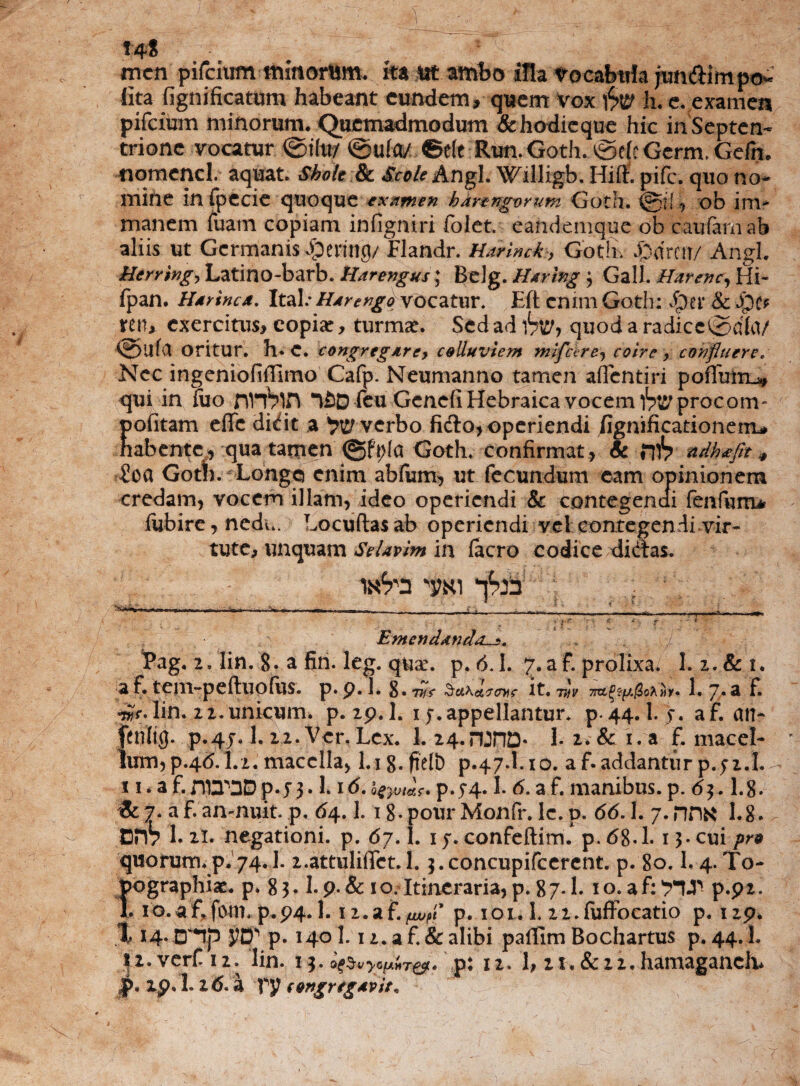 14* mcn pifcium mmorum. ita Ut ambo illa Vocabula jundiimpo¬ lita fignificatum habeant eundem, quem Vox 'fyw h. e. examen pifeium minorum. Quemadmodum & hodicque hic in Septen¬ trione vocatur ©ito/ ©ulm ©e(e Run. Goth. ©efe Gcrm, Gefn. nomencl. aquat. Shok & Scole Angi. Willigb. Hiff. pife. quo no¬ mine in fp e cie quoque examen kdrzngvrum Goth. @i! , ob im* manem fuam copiam infigniri folet. eandemque ob caufamab aliis ut Germanis Jpenng/Flandr. Harincky Gotfiv f)drc«/ Angi. Hcrring, Latino-barb. Harengus; Belg. Hdring } Gall. Harenc, Hi- fpan. Hdrincx. Itab Hdrengo vocatur. Eft enim Goth: Jper & Jpt* ren, exercitus, copiar, turmat. Sed ad hv? quod a radicc@dla/ ©ufa oritur. h*e. congregare, colluviem mifchre^ coire, confluere, Nec ingenioliffirno Cafp. Neumanno tamen aflentiri poflmn^ qui in iuo nnVin n^D feu Genefi Hebraica vocem l^procom^ pofitam eflfc didit a ^ verbo fido, operiendi fignificationem* habente, qua tamen ©ft;(a Goth. confirmat, & rflV ndhtffit 4 £ca Gotb. Longo enim abfum, ut fecundum eam opinionem credam, vocem illam, ideo operiendi & contegendi fenfumir fubire, nedu. Locuftasab operiendi vel con.tegendi.vir- tute, unquam Selavim in facro codice didas. ' *.-? TT 7 4 , f .  * Emenddnda.l_5. £ag. 2. lin. 8. a firi. leg. quae. p. <5.1. 7. a f. prolixa. I.2.&1. a f. tem-peftliofos. p»p. L 2>»7jff Stthetcrm? it. 77/V 1. 7. «1 F. w* lin. 22.unicum, p. 29.1. 1 f.appellantur, p.44.1. f. af. an* fenftg. p.4j. 1. 22. Ver.Lex. 1. 24.nJHD* 1. 2. & i. a f. macel¬ lum, p.4d. 1.2. macella, 1.1 g. ftelb p.47.1.10. a f- addantur p. jz.l. Ii* aL3p3Dp.y3.l1 <5. Q£yut&,?* p. J4« I. 6. a f. manibus, p. 63.1.8. & 7. a F. anmuit. p. 64. 1. 1 g.pour Monfr. Ic. p. 66.1. 7. nriN 1.8. DH7 Lxl. negationi, p. 67.1. 1 j. conFeftim. p.68-1. 13. cui pro quorum.p. 74.1. 2.attuliffct. 1. ^.concupifcercnt. p. 80.1.4. To- pographiac. p. 83.I. p.& 10. Itineraria, p. 87.1. 10. a f: 7TT p.pi. 1. io.af.fotn. p.p4* 1. iz.af.^f p. iol. 1. 2i.fuffocatio p. np. % 14. D**lp p. 1401.12. a f. & alibi pallim Bochartus p. 44.1. I2.verf 12. lin. i3.^vW^. p: 12. 1, 2r. &22. hamaganch*