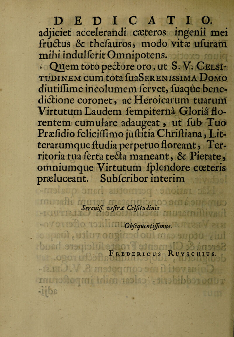 adjiciet accelerandi caeteros ingenii mei fruCtus & thefauros, modo vitae ufuram mihi indulferit Omnipotens. -q t Quem toto peCtore oro, ut S.V. Celsi¬ tudinem cum tota fuaSerenissiMA Domo diutiflime incolumem fervetj fuaque bene¬ dictione coronet, ac Heroicarum tuarum Virtutum Laudem fempiterna Gloria flo¬ rentem cumulare adaugeat j ut fub Tuo Praefidio feliciflimo juftitia Chriftiana> Lit¬ terarumque ftudia perpetuo floreant 5 Ter¬ ritoria tua ferta teCta maneant, & Pietate, omniumque Virtutum fplendore coeteris praeluceant. Subfcribor interim Serenijf. vejlra Celfitudinis 'wLytV* . J i i r’ .. t «. .e 1 Obfequcntiffimus. » #