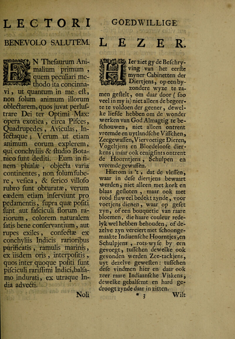 L E C T O R I GOEDWILLIGE BENEVOLO SALUTEM. L E Z E R. N Thefaurum Ani¬ malium primum , quem peculiari me- thodo ita concinna¬ vi , ut quantum in me eft, non folum animum illorum obleftarem, quos juvat perluf- trare Dei ter Optimi Max: opera exotica, circa Pifces , Quadrupedes, Aviculas, In- feftaque ; Verum ut etiam animum eorum explerem, qui conchyliis & ftudio Bota¬ nico funt dediti. Eum in fi¬ nem phialae , objefta varia continentes, non folum fube- re , vefica, & ferico villofo rubro funt obturatae, verum eaedem etiam inferviunt pro pedamentis, fupra quae pofiti funt aut fafciculi florum ra¬ riorum , colorem naturalem fatis bene confervantium, aut rupes exiles, confeftae ex conchyliis Indicis rarioribus purificatis, ramulis marinis, ex iisdem oris, interpofitis, quos inter quoque pofiti funt pifciculi rariffimi Indici,balfa- mo indurati, ex utraque In¬ dia advefti. Noli Ier ziet gy de Befchry- ving van het eerfte myner Cabinetten der Diertjens, opeenby- zondere wyze te za~ men geftelt, om daar door ( foo veel in my is) niet alleen de begeer¬ te te voldoen der geener, dewel¬ ke liefde hebben om de wonder werken van God Almagtig te be- fchouwen, niet alleen ontrent vreemde en uytlandfche Viflchen, Zeegewaflen, Viervoetige Dieren, Vogeltjens en Bloedeloofe dier- kens $ maar ook eenigfints ontrent de Hoorntjens, Schulpen en vreemde gewaffen. Hierom is V» dat de vlellen, waar in defe diertjens bewaart Werden, niet alleen met kork en blaas gefloten , maar ook met rood fluweel bedekt zynde, voor voetjens dienen, waar op gefet zyn, of een bouquetie van raare bloemen, die haare couleur rede- lyk wel hebben behouden, of de¬ zelve zyn verciert met fchoonge- maakte Indiaenfche Hoorntjes ,en Schulpjens , rots-wyfe by een gevoegt, tuflchen dewelke ook gevonden werden Zee-tackjens, uyt dezelve geweflen: tuflchen defe vindmen hier en daar ook zeer raare Indiaanfche Viskens, dewelke gebalfemt en hard ge- droogt zynde daar in zitten. *3 Wilt