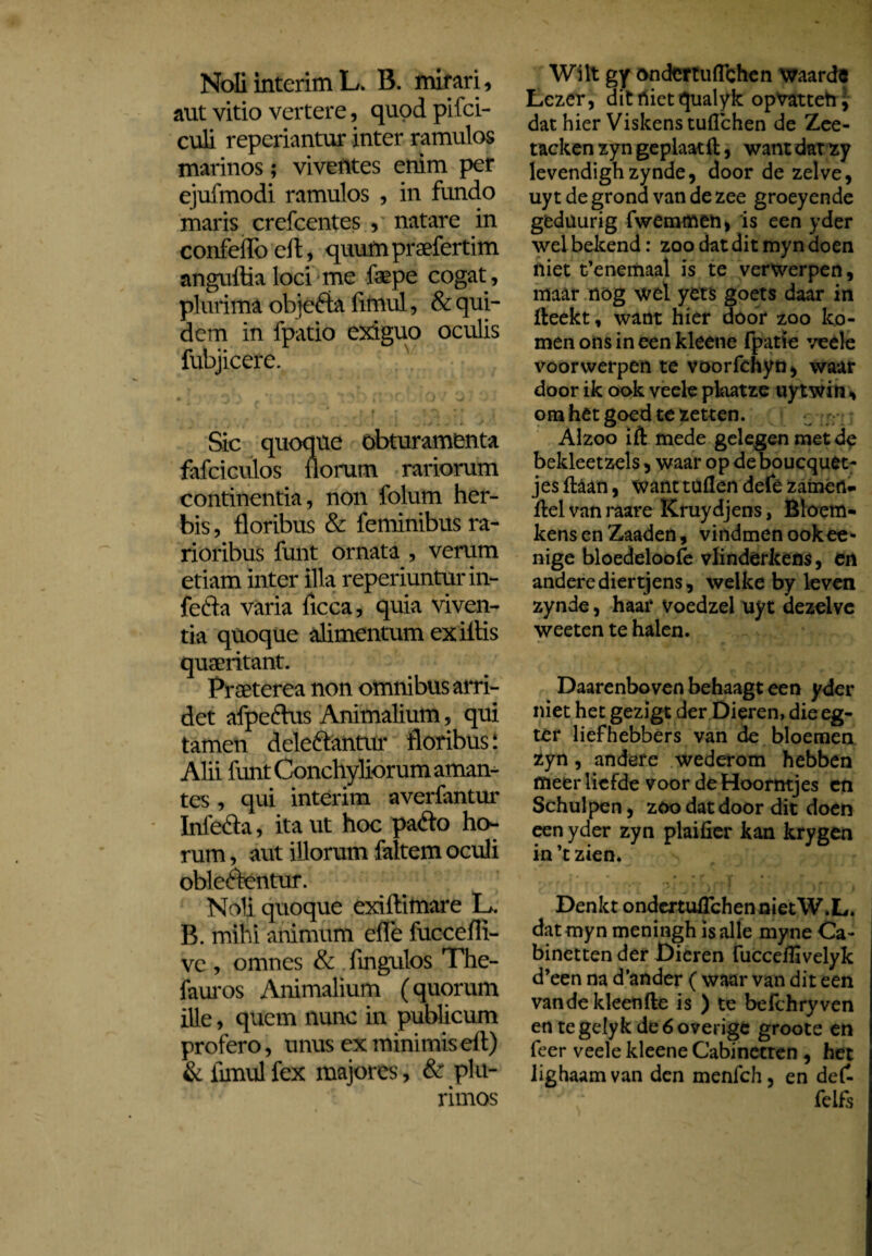 Noli interim L. B. mirari, aut vitio vertere, quod pifci- culi repcriantur inter ramulos marinos; viventes enim per ejufmodi ramulos , in fundo maris crefcentes , natare in confeiToell, quumpraefertim anguftialoci me faepe cogat, plurima objefta fimul, & qui¬ dem in fpatio exiguo oculis fubjicere. • ^ ' b - ' k • * ^ Sic quoque obturamenta fafciculos liorum rariorum continentia, non folum her¬ bis , floribus & feminibus ra¬ rioribus funt ornata , verum etiam inter illa reperiunturin- fefta varia ficca, quia viven¬ tia quoque alimentum ex iflis quaeritant. Praeterea non omnibus arri¬ det afpeftus Animalium, qui tamen deleftantur floribus: Alii funt Conchyliorum aman¬ tes , qui interim averfantur Infe&a, ita ut hoc pafto ho¬ rum , aut illorum faltem oculi oble&entur. Noli quoque exiftimare L. B. mihi animum efle fuccefli- vc , omnes & fingulos The- fauros Animalium (quorum ille, quem nunc in publicum profero, unus ex minimiseft) & fimul fex majores, & plu¬ rimos Wilt gy öndertuflchen waarde Lezer, dit niet qualyk opvattehj dat hier Viskens tufïchen de Zee- tacken zyn geplaatil, want dat zy levendighzynde, door de zelve, uyt de grond van de zee groeyende gedüurig fwemmen, is een yder wel bekend: zoo dat dit myn doen niet t’enemaal is te verwerpen, maar nog wel yets goets daar in fteekt, want hier door zoo ko¬ men ons in een kleene fpatïe veele voorwerpen te voorfchyd^ waar door ik ook veele pkatze uytwin , o na het goed te zetten. Alzoo ift mede gelegen met de bekleetzels, waar op deboucquet- jes ftaan, want tuilen defè zainefl- ffcel vnn raare Kruydjens, Bloem- kens en Zaaden, vindmenookee* nige bloedeloofe vlindèrkens, en andere diertjens, welke by leven zynde, haar Voedzel uyt dezelve weeten te halen. Daarenboven behaagt een yder niet het gezigt der Dieren, die eg- tèr liefhebbers van de bloemen zyn, andere wederom hebben meer liefde voor de Hoorntjes en Schulpen, zoo dat door dit doen een yder zyn plaifier kan krygen in ’t zien. ”... „ • ;c ï ’ 1 r Denkt ondertuffchennietW.L. dat myn meningh is alle myne Ca- binetten der Dieren fucceflivelyk d’een na d'ander ( waar van dit een van de kleenfte is ) te belchryven en tegelyk de 6 overige groote en feer veele kleene Cabinetten , het lighaamvan den menfch, en de£ felfs