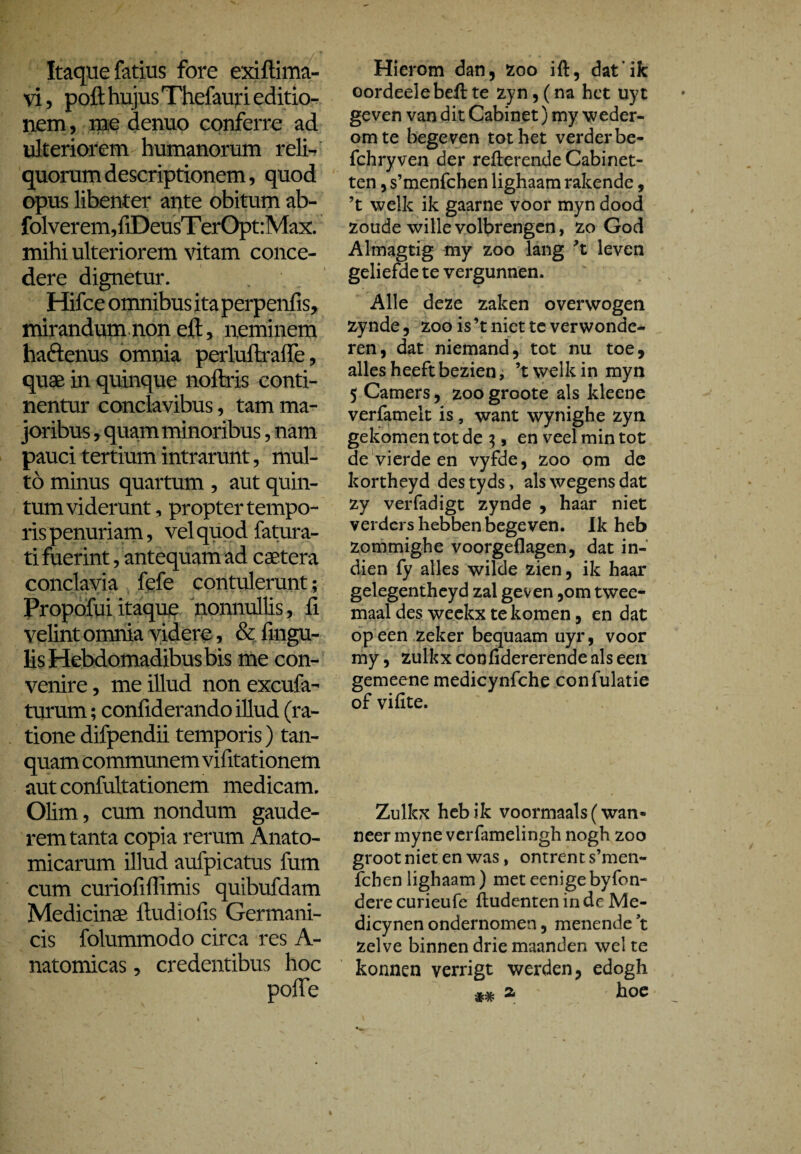 Itaque fatius fore exiftima- vi, poft hujus Thefauri editio¬ nem , me denuo conferre ad ulteriorem humanorum reli¬ quorum descriptionem, quod opus libenter ante obitum ab- folverem,fiDeusT erOpt:Max. mihi ulteriorem vitam conce¬ dere dignetur. Hifce omnibus ita perpenfis, mirandum non eft, neminem haftenus omnia perluftrafte, quae in quinque noftris conti¬ nentur conclavibus, tam ma¬ joribus , quam minoribus, nam pauci tertium intrarunt, mul¬ to minus quartum , aut quin¬ tum viderunt, propter tempo¬ ris penuriam, vel quod fatura- ti fuerint, antequam ad caetera conclavia fefe contulerunt; Propofui itaque nonnullis, fi velint omnia videre, & fingu- lis Hebdomadibus bis me con¬ venire , me illud non excufa- turum; confiderando illud (ra¬ tione difpendii temporis) tan- quam communem vifitationem autconfultationem medicam. Olim, cum nondum gaude¬ rem tanta copia rerum Anato¬ micarum illud aufpicatus fum cum curiofiflimis quibufdam Medicinae ftudiofis Germani¬ cis folummodo circa res A- natomicas, credentibus hoc pofte Hierom dan, zoo ift, dat’ik oordeelebeft te zyn, (na het uyt geven van dit Cabinet) my weder¬ om te begeven tot het verder be- fchryven der refterende Cabinet- ten, s’menfchen lighaam rakende, ’t welk ik gaarne voor myn dood zoude wille volbrengen, zo God Almagtig my zoo lang ’t leven geliefde te vergunnen. Alle deze zaken overwogen zynde, zoo is ’t niet te verwonde¬ ren, dat niemand, tot nu toe, alles heeft bezien, ’t welk in myn 5 Camers, zoogroote als kleene verfamelt is, want wynighe zyn gekomen tot de 3, en veel min tot de vierde en vyfde, zoo om de kortheyd destyds, als wegens dat zy verfadigt zynde , haar niet verders hebben begeven. Ik heb zommighe voorgeflagen, dat in¬ dien fy alles wilde zien, ik haar gelegentheyd zal geven ,om twee¬ maal des weekx te komen, en dat op een zeker bequaam uyr, voor my, zulkxconfidererendealseen gemeene medicynfche confulatie of vifite. Zulkx heb ik voormaals (wan¬ neer myne verfamelingh nogh zoo groot niet en was, ontrent s’men¬ fchen lighaam) met eenigebyfon- derecurieufe fludentenindeMe- dicynen ondernomen, menende ’t zelve binnen drie maanden wel te konnen verrigt werden, edogh m a hoe