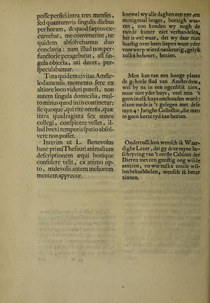 polle perfici intra tres menfes, fed quantumvis lingulis diebus per horam, & quod faepius ex¬ currebat , me convenerint, ne quidem abfolvebamus duo conclavia : nam illud non per¬ functorie peragebatur, aftfm- gulaobjefta, uti decet, per- fpeculabamur. Tota quidem civitas Amfle- lodamenfis momento fere ex altiore loco videri poteft, non autem lingula domicilia, mul¬ to minus quod iniis continetur; fic quoque ,qui rite omnia ,quae intra quadraginta fex annos collegi, confpicerevellet, il¬ lud brevi temporis fpatio abfol- vere non pollet. 'Interim ut L. Benevolus hanc primiThefauri animalium deferiptionem aequi bonique confulere velit, ex animo op¬ to , malevoli s autem meliorem mentem apprecor. hoewel wy alle daghen een uyr ,en menigmaal langer, beezigh waa- ren , zoo konden wy nogh de twede kamer niet verhandelen, het is wel waar, dat wy daar niet haaftig over heen liepen want yder voorwerp wierd naukeurig ,gelyk zulkxbehoort, bezien. Men kan van een hooge plaats de geheele ftad van Amfterdam, wel by na in een ogenblik zien, maar niet yder huys, veel min 7t geen in elk huys onthouden werd: alzoo mede is 7t gelegen met defe myn 47 Jarighe Colle£tie,die men in geen korte tydkan bezien. Ondertuflchen wenfeh ik Waar* dighe Lezer, dat gy deze myne be- fchry ving van rt eerfte Cabinet der Dieren met een gunftig oog wilde aanzien, en wie zulkx zoude wil¬ len beknibbelen, wenfeh ik beter zinnen.