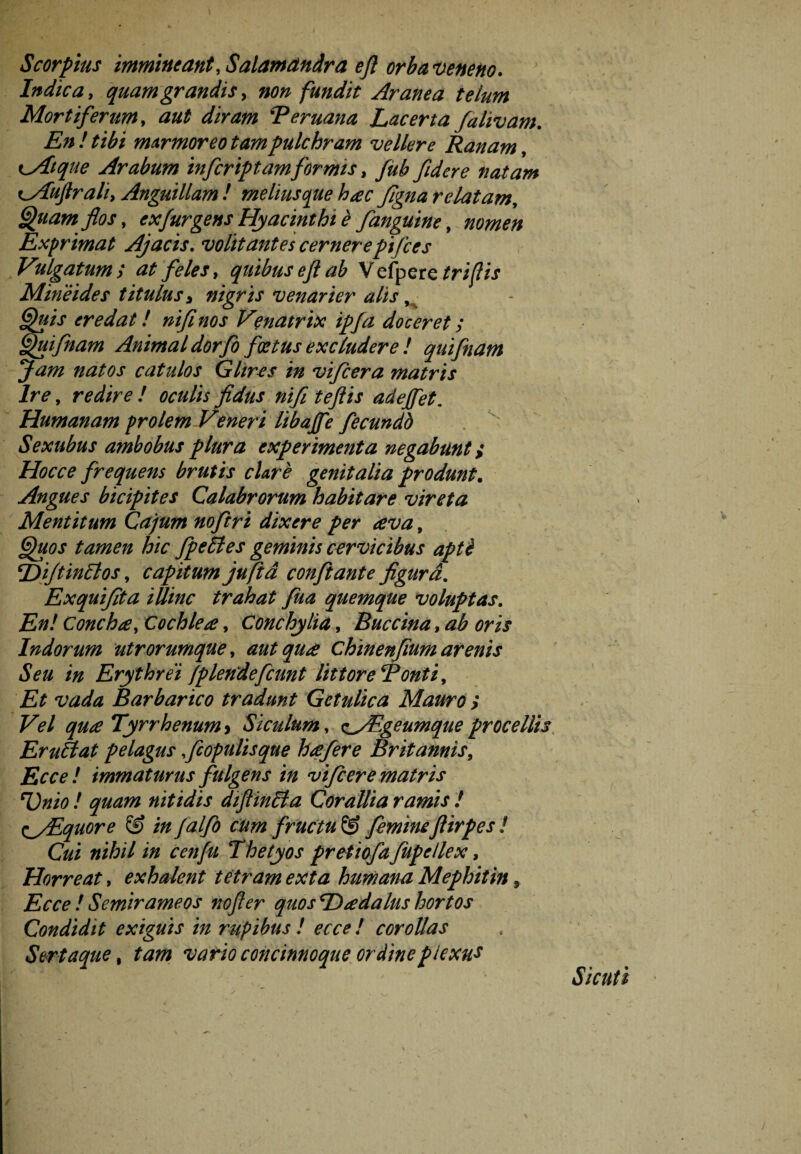 Scor pius immineant, Salamdndra eft orba veneno. Indica, quamgrandis, non fundit Aranea telum Mortiferum, aut diram 'Teruana Lacerta falivam. En! tibi marmoreo tam pulchram vellere Ranam, Kyitque Arabum infcriptamformis, fidere natam cAufiraliy Anguillam ! melius que hac ftgna relatam, Quam flos, exfurgens Hyacinthi è fanguine, nomen Exprimat Ajacis. volitantes cernerepifces V'ilgatum ; at feles, quibus eft ab V efpere Minèides titulus» nigris venar i er alis ■ er edat! nifl nos V?natrix ipfa doceret; Quifnam Animal dorfo foetus excludere ! quifnam Jam natos catulos Glires in vifcera matris Ire, rW/Vé? ƒ fidus nifl t eft is ade/fet. Humanam prolem Vener i libajfe fecundb Sextibus ambobus plura experimenta negabunt i Hoc ce frequens brutis clare genitalia produnt. Angues bicipites Calabrorum habitare vireta Mentitum Cajum noftri dixere per ava, tamen hic fpeltes geminis cervicibus aptè Dijt init os, capitum jufid conflante figurd. Exquijita iUinc trahat fua quemque voluptas. Concha, Cochlea, Conchylia, Buccina, ^ Indorum utrorumque, aut qua Chinenfium arenis Seu in Erythrei /plendefcunt littoreRonti, xWi Barbarico tradunt Getulica Mauro i Vel qua Tyrrhenum > Siculum, ^/Egeumque procellis Er u Ei at pelagus fc opulis que hafere Britannis, iJo*? / immaturus fulgens in vifcere matris Unio ! quam nitidis diftinlta Corallia ramis ! <^/Equore & in falfo cum fructu © femineflirpes ! Cui nihil in cenfu Thetyos pretiofa fupellex, Horreat, exhalent tetram exta humana Mephitin9 Ecce ! Semirameos nofter quosDadalus hortos Condidit exiguis in rupibus ! ecce ! corollas Sertaque, wn'ö concinnoque ordinepiexus Sic ut i