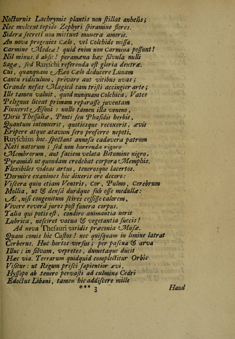 Noffiurnis Lachrymis flantis non Jlillat anhelis > Nec mulcent tefido Zephyri fpiramine flores. Sidera Jecreti non mittunt munera amoris. An nova progenies Calo, vel Colchide mijfa, Carmine CMedea ! quid enim non Carmina foffimt! Nil minus, ó ab fit! fer ama na hac filvula nulli Saga, fed Ruylchi referenda eft gloria dextra. Cui, quanquam <^fEao Calo deducere Lunam Cantu ridiculum, f rivare aut vitibus uvas / Grande nefas c_Magica tam trifli accingier arte ; Ille tamen valuit, quod nunquam Colchica, Vates F ehgnus liceat f rimam reparaffe juventam Finxerit ^yEfoni : nullo tamen illa veneno, F)iris Thejfalia, Fonti feu Fhafidis herbis, Quantum intonuerit, quoties que recoxerit, Eripere atque atavum fero froferre ne foti* Ruyfchius hoc. fp effiant annofa cadavera f atrum Nati natorum y yëd? zzö/j horrpnda rignre tJHembrorum, faciem velata Bitumine nigro, 5Pyramidi ut quondam credebat cor for a CMemfhis. Flexibiles videas artus, tener os que lacertos. ^Dormire exanimes hic dixeris ore decoro: Vifcera quin etiam Ventris, , Fulmo, Cerebrum Mollia, @ denfd durdque fub ojfe medulla: tyfe,»//? congenitum fcires cejjijje calorem, Vivere revera jures fofl funera corfus. F alia qui fotis eft, condire animantia norit Lubrica, nefeiret vacua Ê? vegetantia fuccis ! Ad nova Thefauri viridis fraconia cMufa. Quam comis hic Cuflos ! nec quifquam in limine latrat Cerberus. Z&f hortos verfus y fer fafcua & arva Illuc y in Jilvam, vepretes, dumetaque ducit Hac via. Terrarum quidquid complebitur Orbis Vifitur: ut Regum frifei fafientior avi, Hyjfofo ab tenero fervafli ad culmina Cedri Edoffius Libani, tamen hic addifeere mille * * * 3 Haud