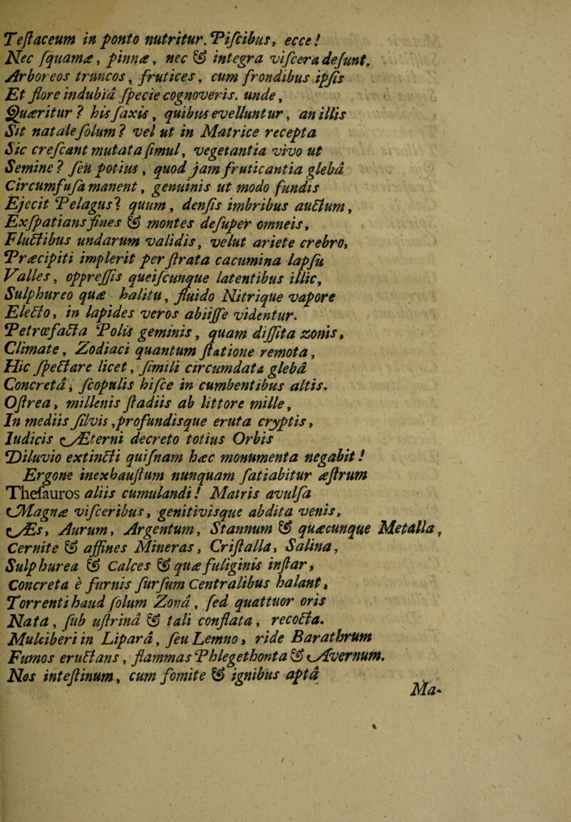 TeJIaceum in ponto nutritur. Tifcibus, ecce ! Nec [quama, pinna, © integra vifcera defunt. Arboreos truncos, frutices, cum frondibus ipfis Et flore indubia fpecie cognoveris, unde, Quaritur ? his fax is, quibus evelluntur, i/&r «R* natalefolum ? vel ut in Matrice recepta Sic cr efcant mutata fimul, vegetantia vivo ut Semine? fen potius % quod jam fruticantia gleba Circumfufa manent, genuinis ut modo fundis Ejecit Telagus'i quum, denfis imbribus auElum, Exfpatiansfines & montes defuper omneis, Flullibus undarum validis, velut ariete crebro, Tricipiti implerit perflrata cacumina lapfu Valles, oppr effis queijcunque latentibus illic, Sulphureo qua halitu, fluido Nitrique vapore Eletto, /;* lapides veros abiijfe videntur. !Tetroefalia^ Tolis geminis, <700/# dijflta zonis, Climate, Zodiaci quantum ftutione remota, Hic /pellare licet, fimili circumdata gleba Concreta, fcopulis hifce in cumbentibus altis. Oflrea, millenis fladiis ab littore mille, In mediis Jilvis ^profundisque eruta cryptis, ludicis zyEterni decreto totius Orbis \Diluvio extinbli quifnam hac monumenta negabit! Ergone inexhauflum nunquam fati abit ur aftrum Thefauros *///V cumulandi! Matris avulfa t/Magna vifceribus, genitivis que abdita venis» ty£s> Aurum, Argentum, Stannum & quacunque Metalla, Cernite © affines Miner as, Crifl alia, Salina, Sulphurea & Calces & qua fuliginis injlar, Concreta è furnis furfum Centralibus halant, 2orrenti haud folum Zona, quattuor oris Nata, ///£ uftrind & tali conflata, recobla. Mulciberi in Lipara, y?# Lemno, r/V* Barathrum Fumos er ubi an s, flammas Thlegethonta tyLvernum. Nos inteflinum, cum fomite ignibus apta